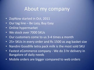 About my company
• ZopNow started in Oct, 2011
• Our tag line – Be Lazy, Buy Easy
• Online hypermarket
• We stock over 7000 SKUs
• Our customers come to us 3-4 times a month
• 25+ SKUs in every order and Rs 1500 as avg basket size
• Nandini Goodlife tetra pack milk is the most sold SKU
• Fastest eCommerce company - We do 3 hr delivery in
  Bangalore of daily needs
• Mobile orders are bigger compared to web orders
 