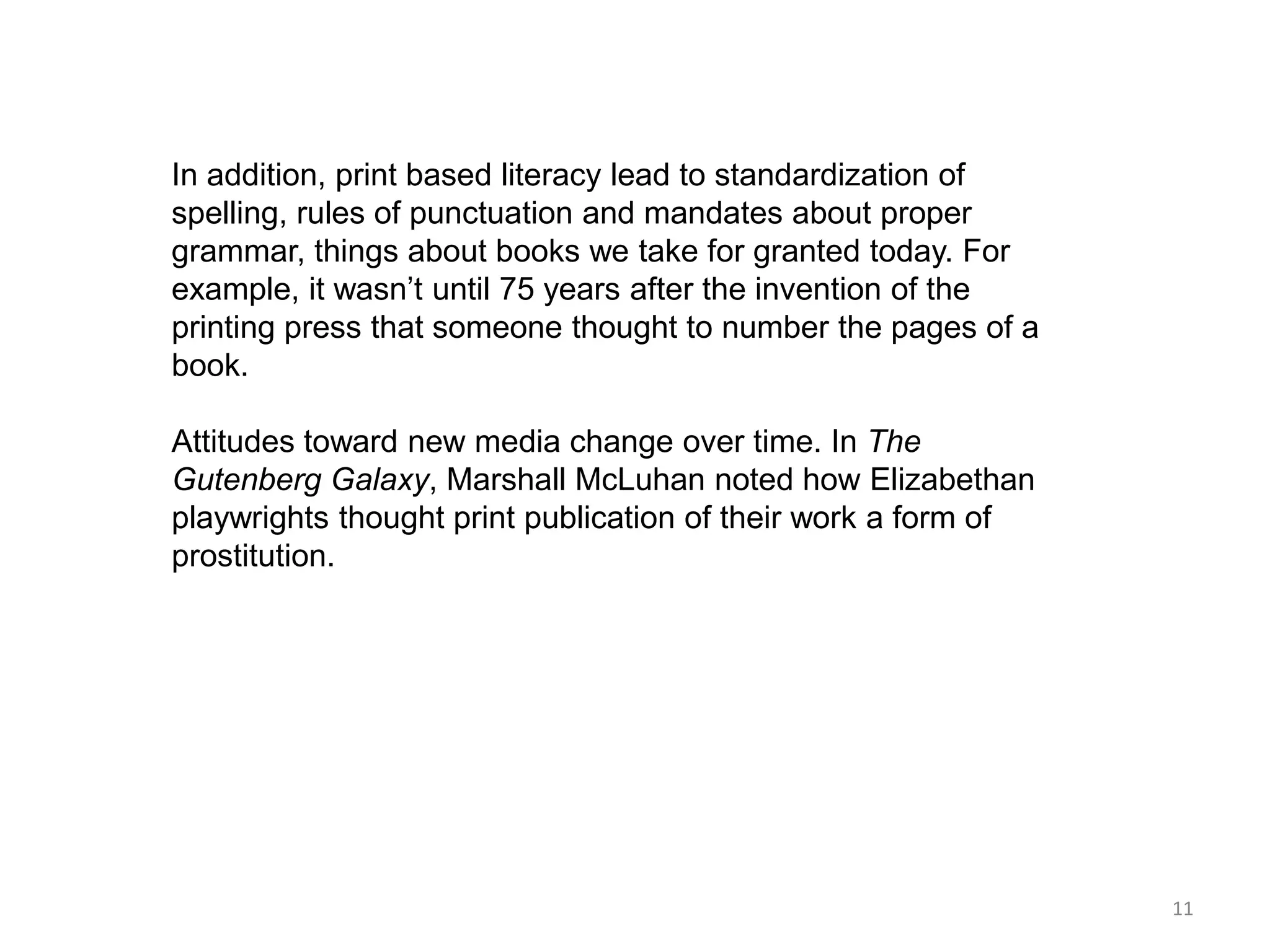 In addition, print based literacy lead to standardization of
spelling, rules of punctuation and mandates about proper
grammar, things about books we take for granted today. For
example, it wasn’t until 75 years after the invention of the
printing press that someone thought to number the pages of a
book.

Attitudes toward new media change over time. In The
Gutenberg Galaxy, Marshall McLuhan noted how Elizabethan
playwrights thought print publication of their work a form of
prostitution.




                                                                11
 