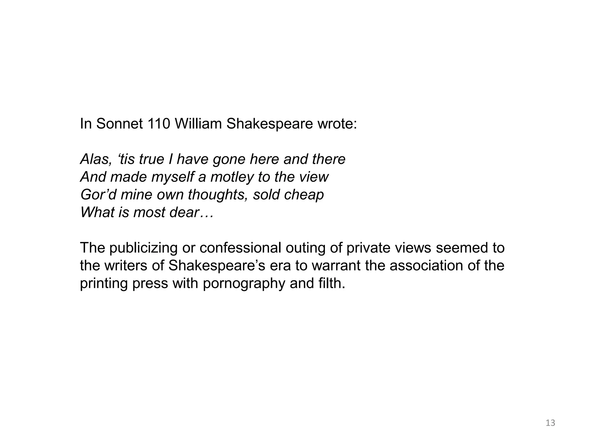 In Sonnet 110 William Shakespeare wrote:

Alas, ‘tis true I have gone here and there
And made myself a motley to the view
Gor’d mine own thoughts, sold cheap
What is most dear…

The publicizing or confessional outing of private views seemed to
the writers of Shakespeare’s era to warrant the association of the
printing press with pornography and filth.




                                                                     13
 