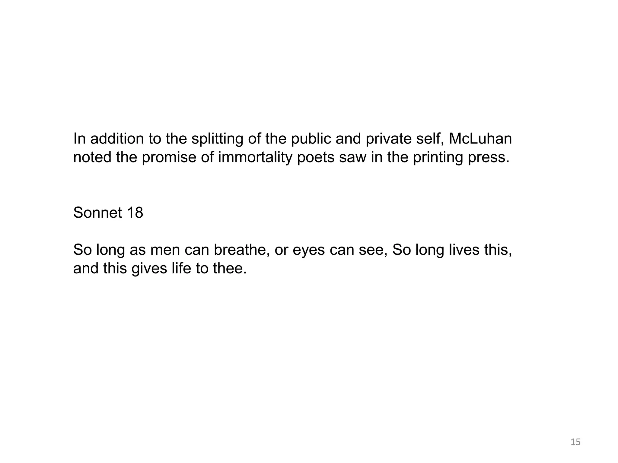 In addition to the splitting of the public and private self, McLuhan
noted the promise of immortality poets saw in the printing press.


Sonnet 18

So long as men can breathe, or eyes can see, So long lives this,
and this gives life to thee.




                                                                       15
 