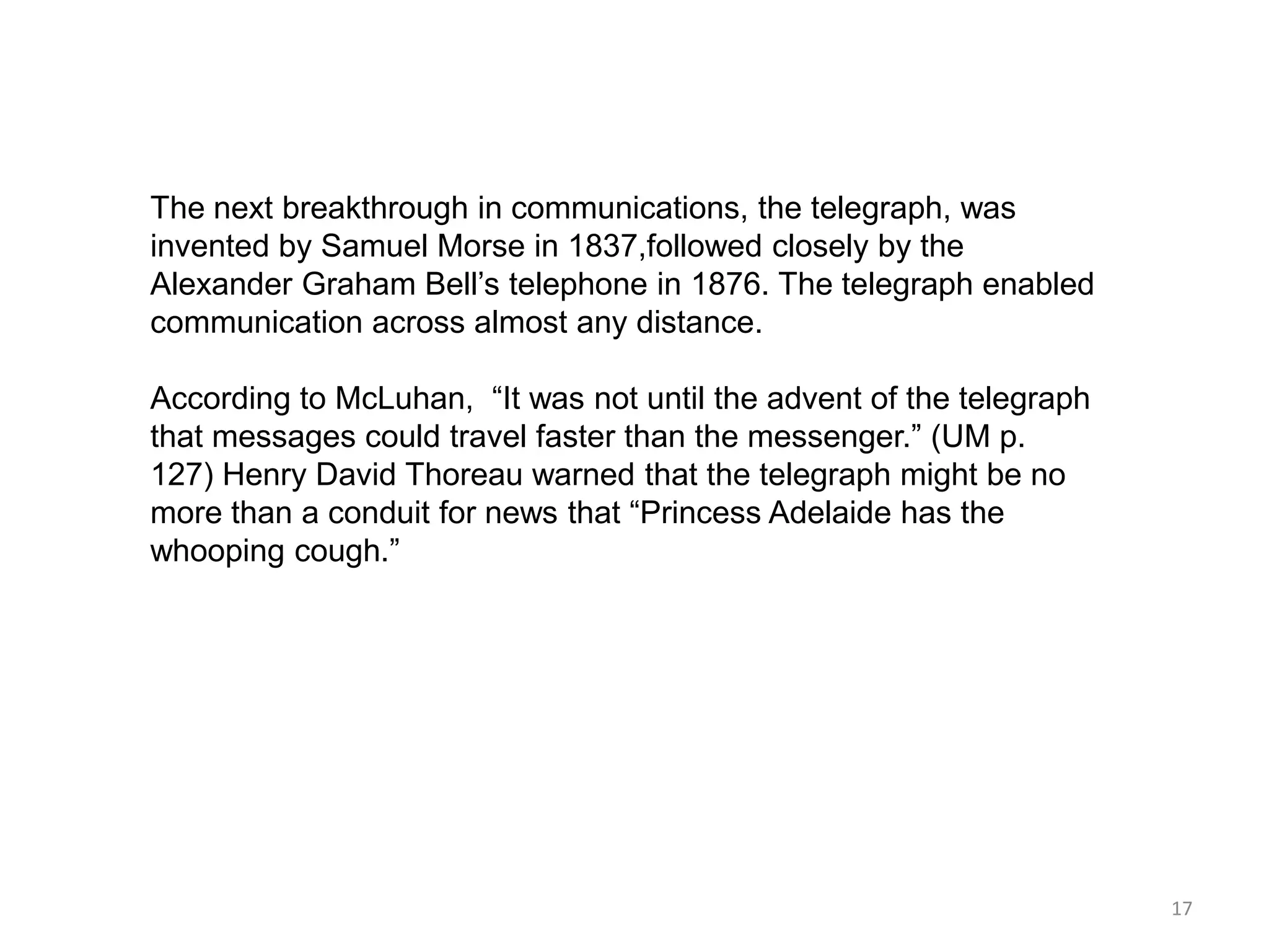 The next breakthrough in communications, the telegraph, was
invented by Samuel Morse in 1837,followed closely by the
Alexander Graham Bell’s telephone in 1876. The telegraph enabled
communication across almost any distance.

According to McLuhan, ―It was not until the advent of the telegraph
that messages could travel faster than the messenger.‖ (UM p.
127) Henry David Thoreau warned that the telegraph might be no
more than a conduit for news that ―Princess Adelaide has the
whooping cough.‖




                                                                      17
 