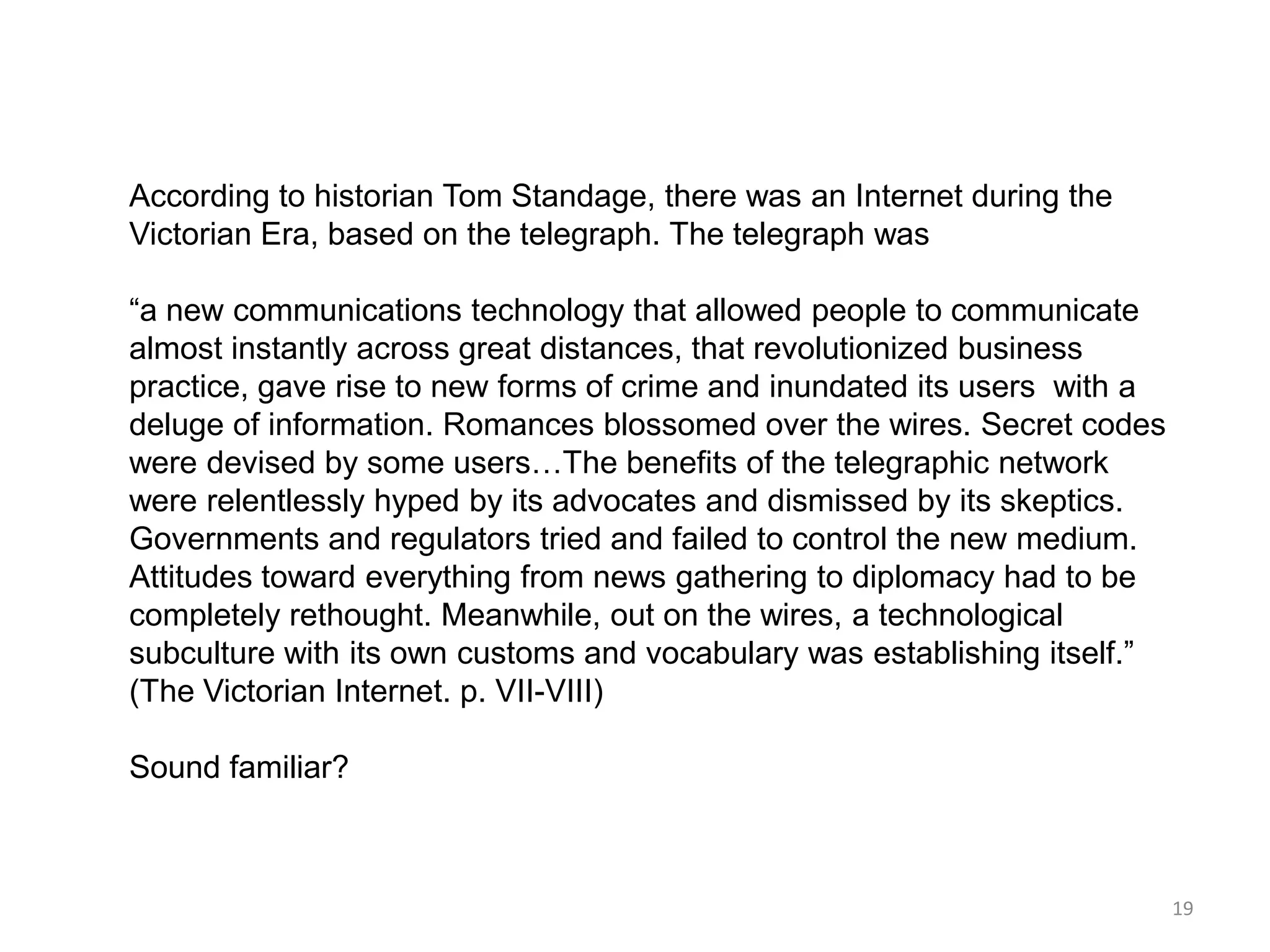 According to historian Tom Standage, there was an Internet during the
Victorian Era, based on the telegraph. The telegraph was

―a new communications technology that allowed people to communicate
almost instantly across great distances, that revolutionized business
practice, gave rise to new forms of crime and inundated its users with a
deluge of information. Romances blossomed over the wires. Secret codes
were devised by some users…The benefits of the telegraphic network
were relentlessly hyped by its advocates and dismissed by its skeptics.
Governments and regulators tried and failed to control the new medium.
Attitudes toward everything from news gathering to diplomacy had to be
completely rethought. Meanwhile, out on the wires, a technological
subculture with its own customs and vocabulary was establishing itself.‖
(The Victorian Internet. p. VII-VIII)

Sound familiar?



                                                                           19
 