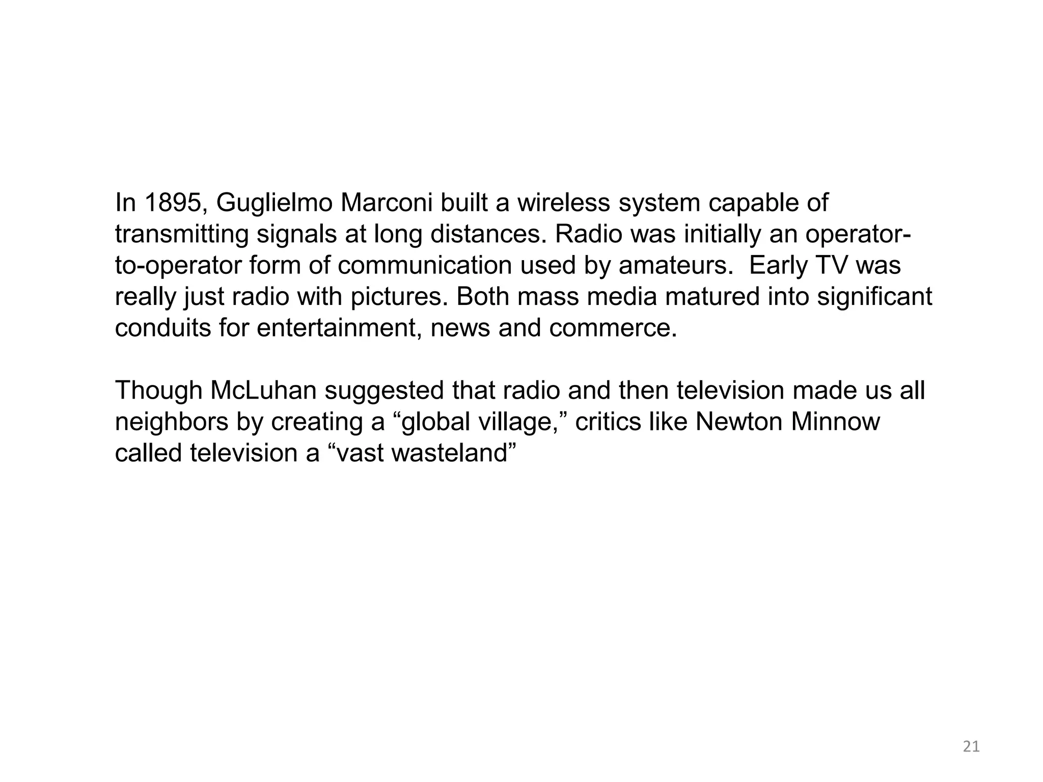 In 1895, Guglielmo Marconi built a wireless system capable of
transmitting signals at long distances. Radio was initially an operator-
to-operator form of communication used by amateurs. Early TV was
really just radio with pictures. Both mass media matured into significant
conduits for entertainment, news and commerce.

Though McLuhan suggested that radio and then television made us all
neighbors by creating a ―global village,‖ critics like Newton Minnow
called television a ―vast wasteland‖




                                                                            21
 