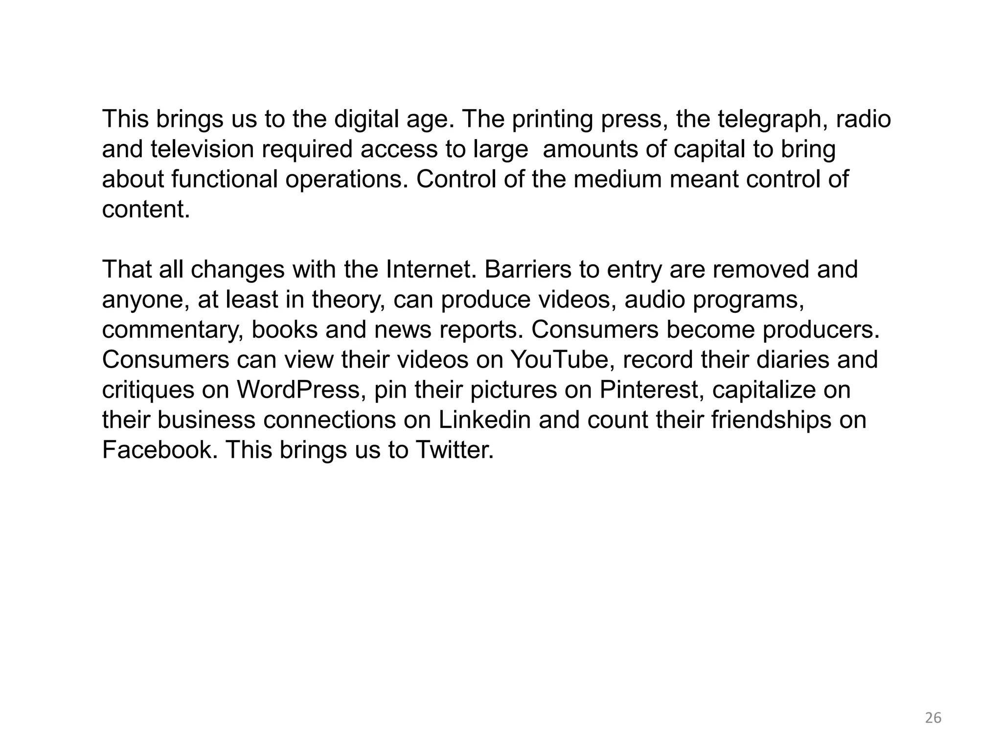 This brings us to the digital age. The printing press, the telegraph, radio
and television required access to large amounts of capital to bring
about functional operations. Control of the medium meant control of
content.

That all changes with the Internet. Barriers to entry are removed and
anyone, at least in theory, can produce videos, audio programs,
commentary, books and news reports. Consumers become producers.
Consumers can view their videos on YouTube, record their diaries and
critiques on WordPress, pin their pictures on Pinterest, capitalize on
their business connections on Linkedin and count their friendships on
Facebook. This brings us to Twitter.




                                                                              26
 