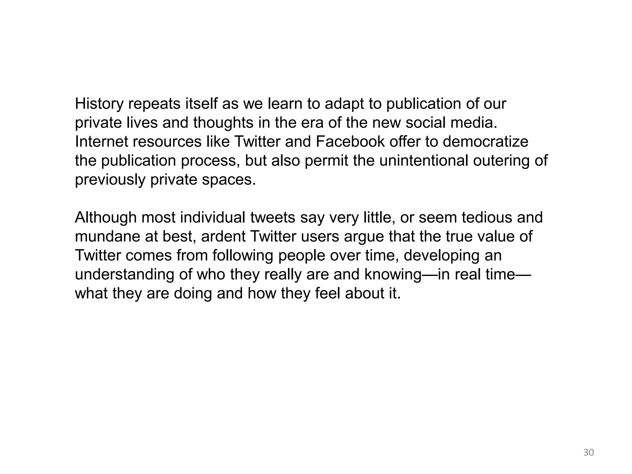 History repeats itself as we learn to adapt to publication of our
private lives and thoughts in the era of the new social media.
Internet resources like Twitter and Facebook offer to democratize
the publication process, but also permit the unintentional outering of
previously private spaces.

Although most individual tweets say very little, or seem tedious and
mundane at best, ardent Twitter users argue that the true value of
Twitter comes from following people over time, developing an
understanding of who they really are and knowing—in real time—
what they are doing and how they feel about it.




                                                                         30
 