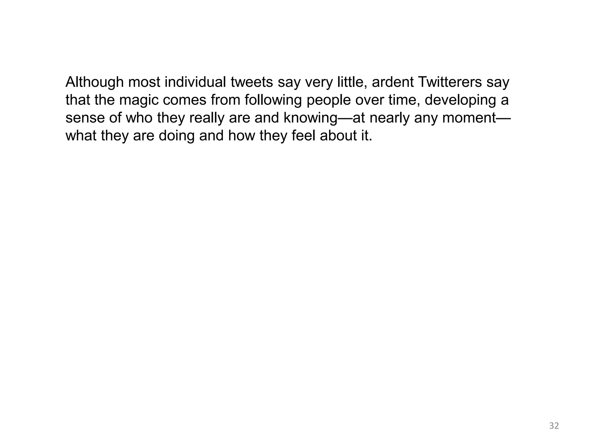 Although most individual tweets say very little, ardent Twitterers say
that the magic comes from following people over time, developing a
sense of who they really are and knowing—at nearly any moment—
what they are doing and how they feel about it.




                                                                         32
 