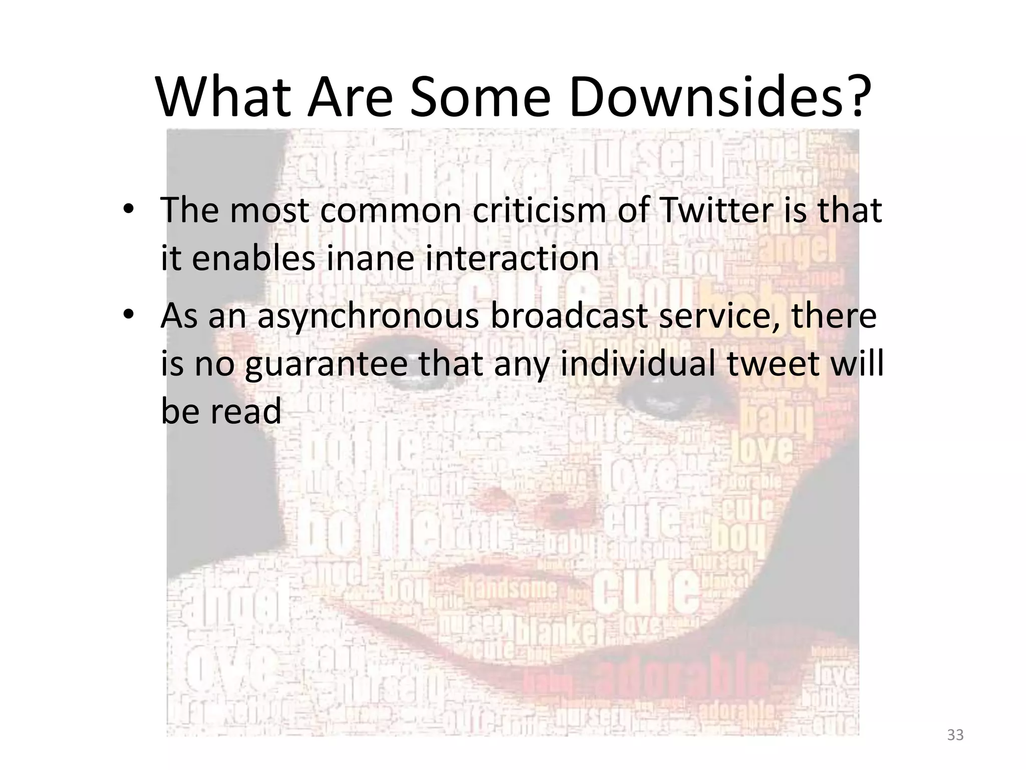What Are Some Downsides?
• The most common criticism of Twitter is that
  it enables inane interaction
• As an asynchronous broadcast service, there
  is no guarantee that any individual tweet will
  be read




                                                   33
 