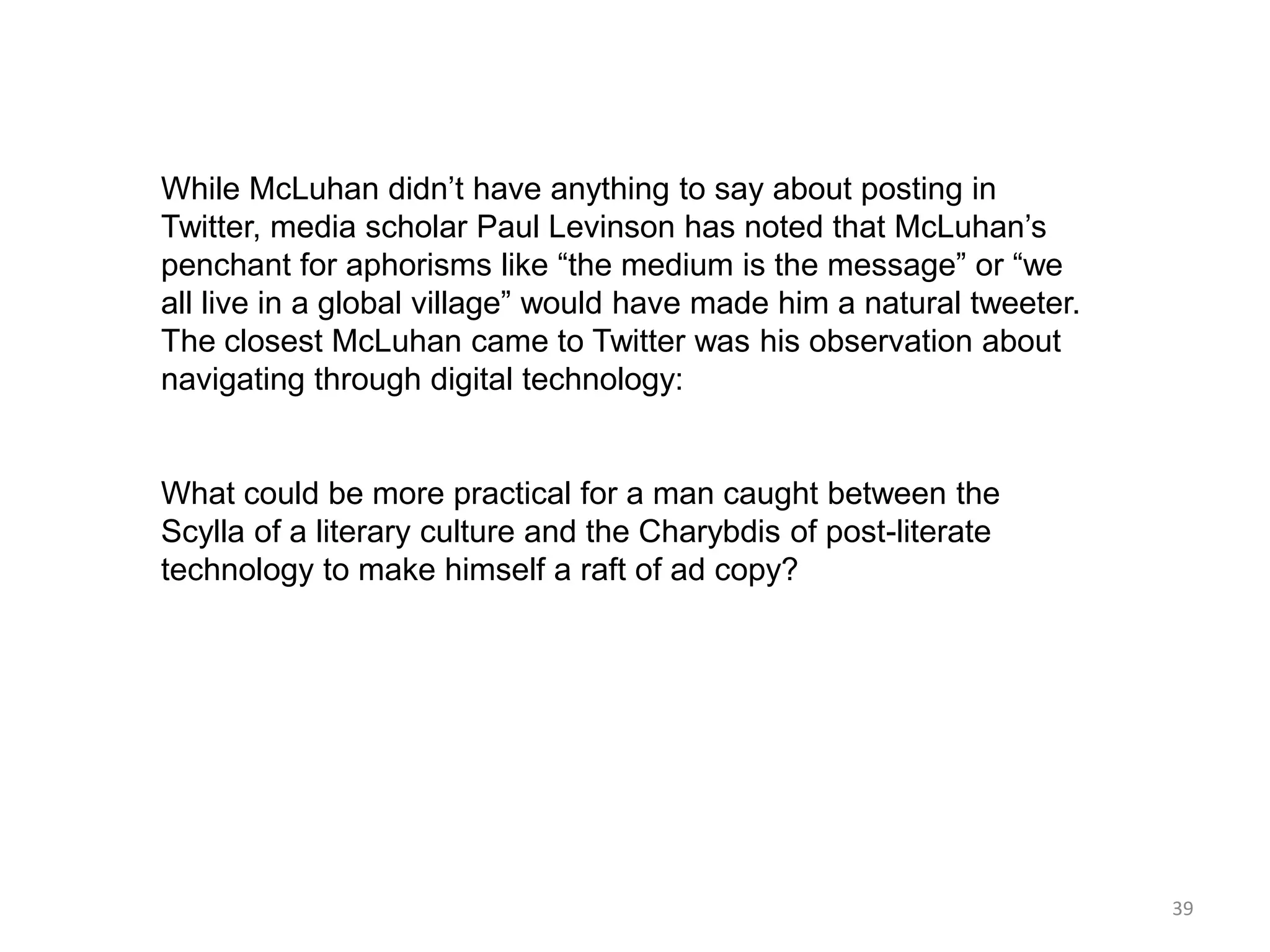 While McLuhan didn’t have anything to say about posting in
Twitter, media scholar Paul Levinson has noted that McLuhan’s
penchant for aphorisms like ―the medium is the message‖ or ―we
all live in a global village‖ would have made him a natural tweeter.
The closest McLuhan came to Twitter was his observation about
navigating through digital technology:


What could be more practical for a man caught between the
Scylla of a literary culture and the Charybdis of post-literate
technology to make himself a raft of ad copy?




                                                                       39
 