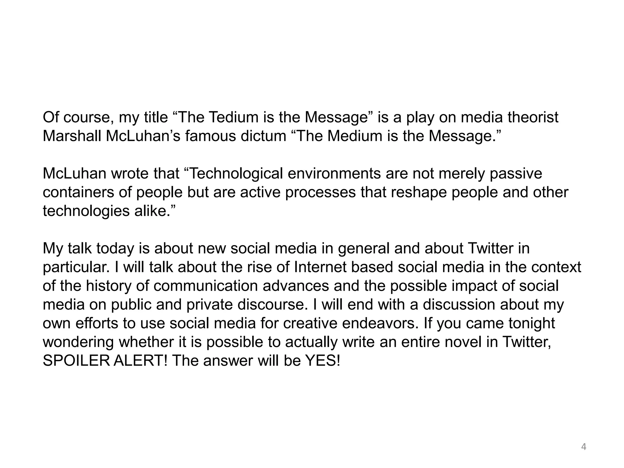 Of course, my title ―The Tedium is the Message‖ is a play on media theorist
Marshall McLuhan’s famous dictum ―The Medium is the Message.‖

McLuhan wrote that ―Technological environments are not merely passive
containers of people but are active processes that reshape people and other
technologies alike.‖

My talk today is about new social media in general and about Twitter in
particular. I will talk about the rise of Internet based social media in the context
of the history of communication advances and the possible impact of social
media on public and private discourse. I will end with a discussion about my
own efforts to use social media for creative endeavors. If you came tonight
wondering whether it is possible to actually write an entire novel in Twitter,
SPOILER ALERT! The answer will be YES!




                                                                                   4
 