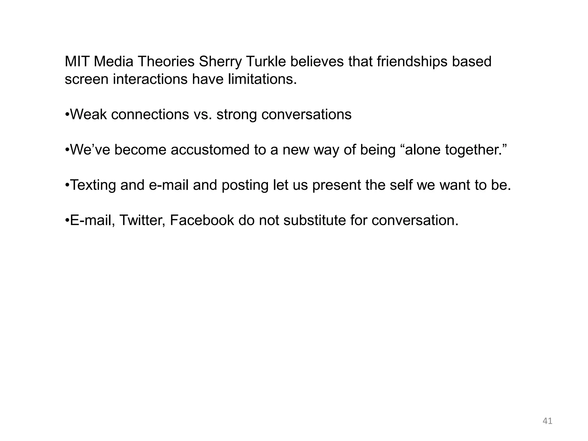 MIT Media Theories Sherry Turkle believes that friendships based
screen interactions have limitations.

•Weak connections vs. strong conversations

•We’ve become accustomed to a new way of being ―alone together.‖

•Texting and e-mail and posting let us present the self we want to be.

•E-mail, Twitter, Facebook do not substitute for conversation.




                                                                         41
 