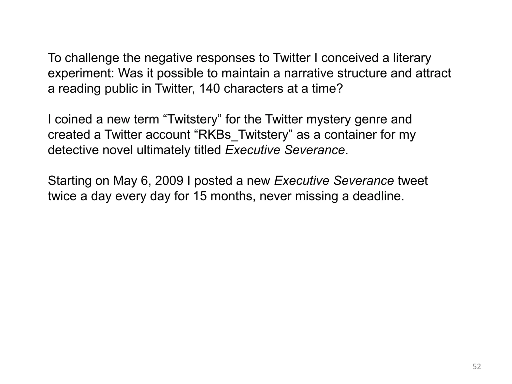 To challenge the negative responses to Twitter I conceived a literary
experiment: Was it possible to maintain a narrative structure and attract
a reading public in Twitter, 140 characters at a time?

I coined a new term ―Twitstery‖ for the Twitter mystery genre and
created a Twitter account ―RKBs_Twitstery‖ as a container for my
detective novel ultimately titled Executive Severance.

Starting on May 6, 2009 I posted a new Executive Severance tweet
twice a day every day for 15 months, never missing a deadline.




                                                                            52
 
