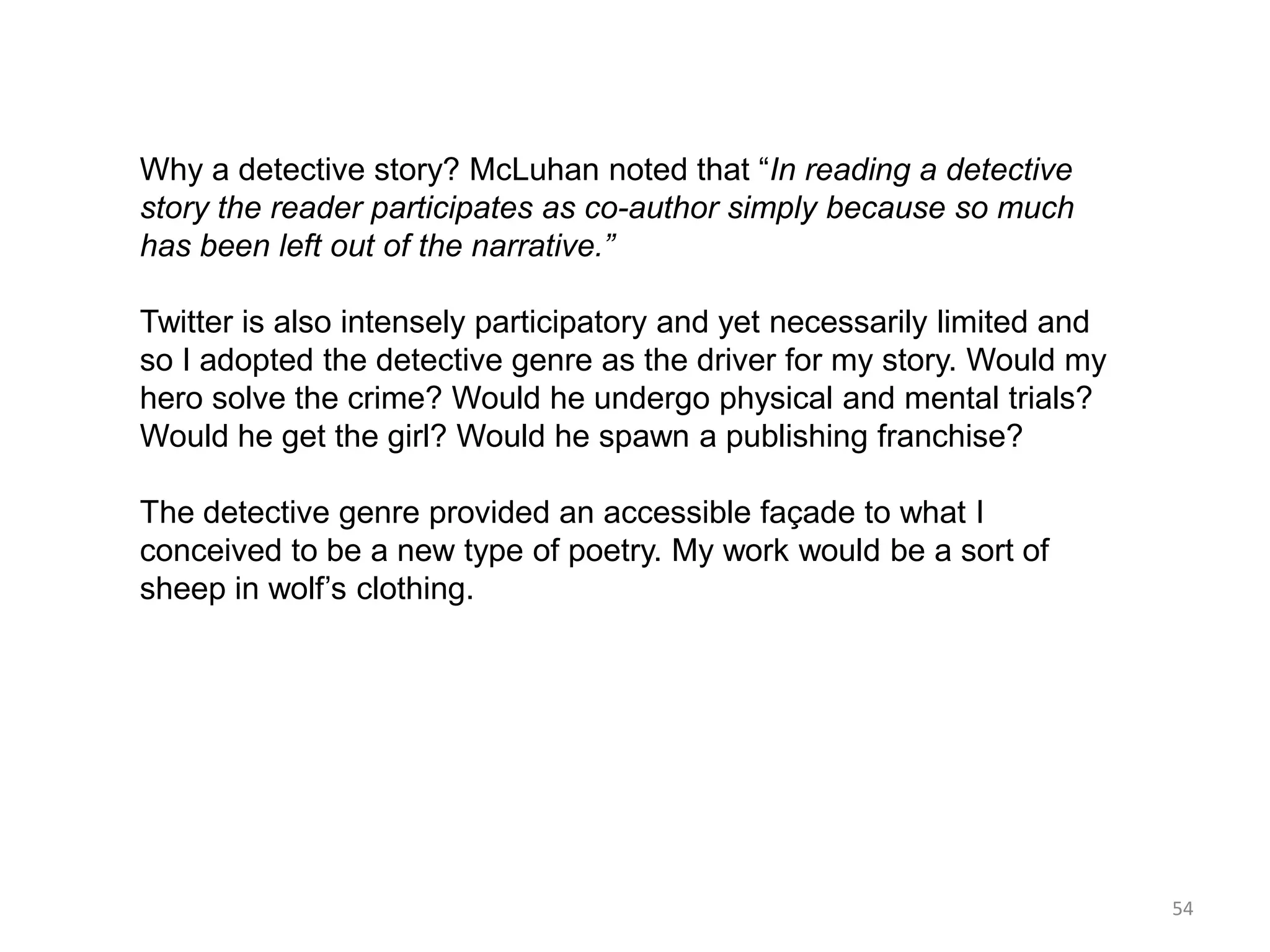 Why a detective story? McLuhan noted that ―In reading a detective
story the reader participates as co-author simply because so much
has been left out of the narrative.”

Twitter is also intensely participatory and yet necessarily limited and
so I adopted the detective genre as the driver for my story. Would my
hero solve the crime? Would he undergo physical and mental trials?
Would he get the girl? Would he spawn a publishing franchise?

The detective genre provided an accessible façade to what I
conceived to be a new type of poetry. My work would be a sort of
sheep in wolf’s clothing.




                                                                          54
 