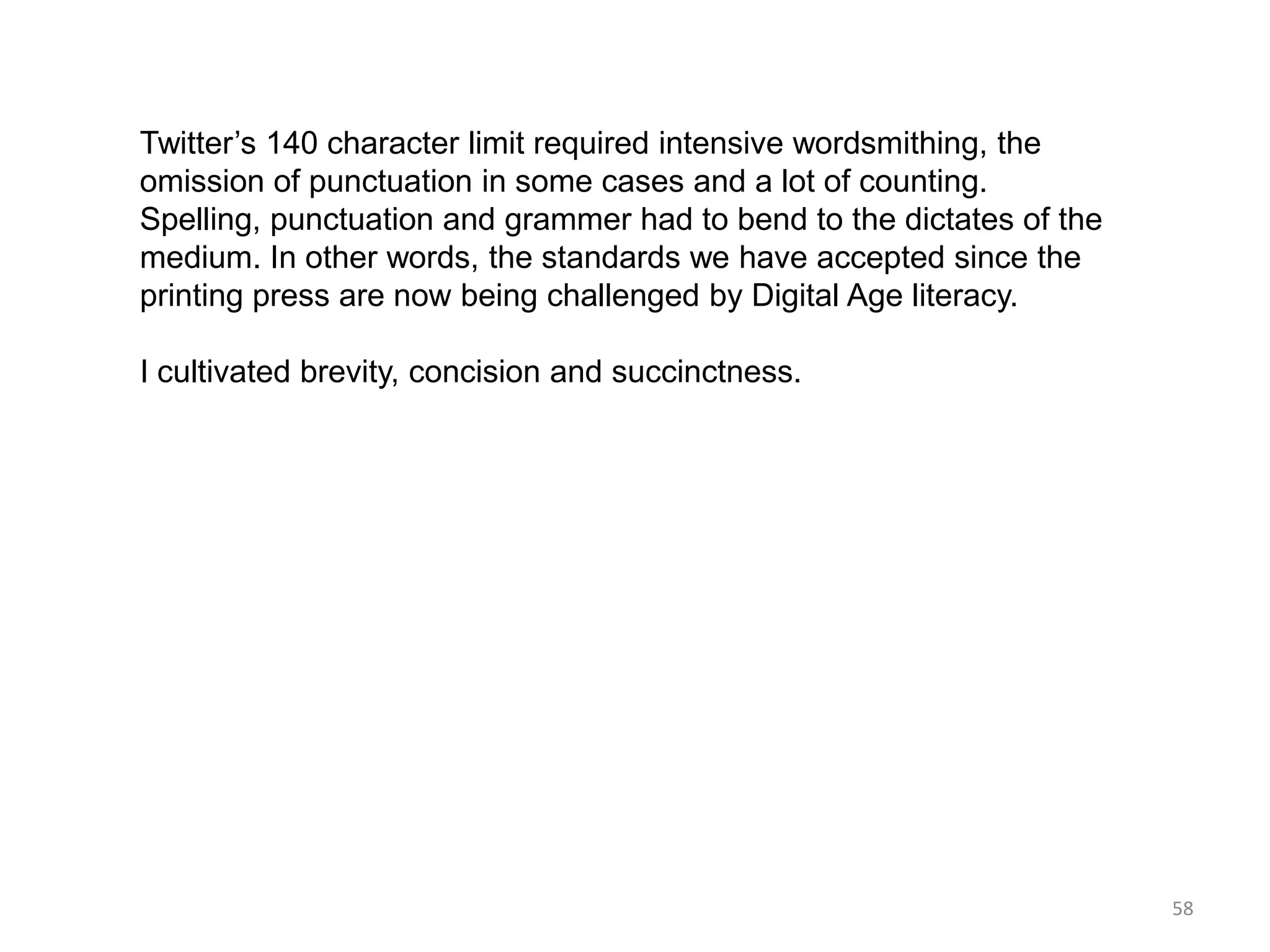 Twitter’s 140 character limit required intensive wordsmithing, the
omission of punctuation in some cases and a lot of counting.
Spelling, punctuation and grammer had to bend to the dictates of the
medium. In other words, the standards we have accepted since the
printing press are now being challenged by Digital Age literacy.

I cultivated brevity, concision and succinctness.




                                                                       58
 