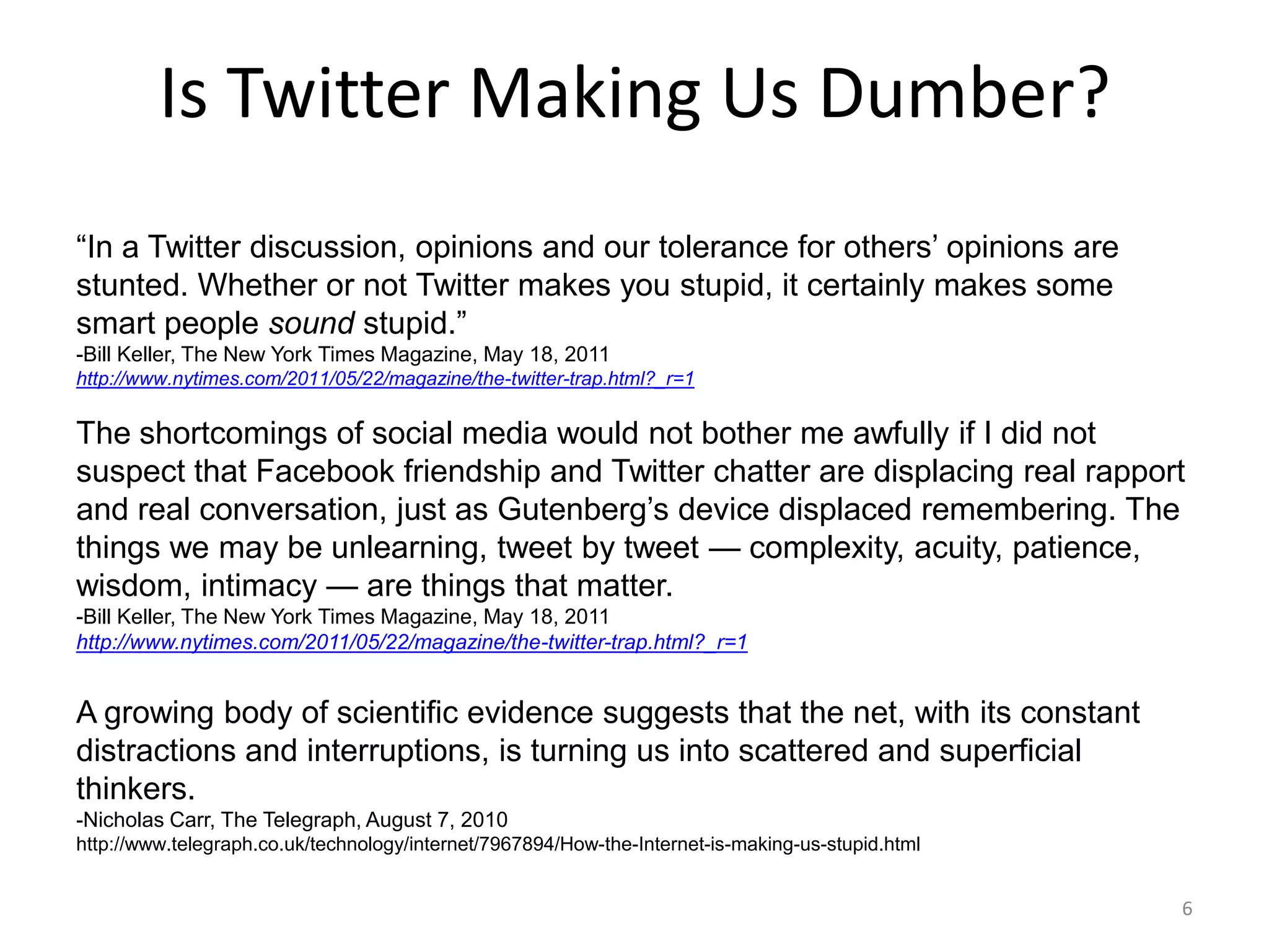 Is Twitter Making Us Dumber?
―In a Twitter discussion, opinions and our tolerance for others’ opinions are
stunted. Whether or not Twitter makes you stupid, it certainly makes some
smart people sound stupid.‖
-Bill Keller, The New York Times Magazine, May 18, 2011
http://www.nytimes.com/2011/05/22/magazine/the-twitter-trap.html?_r=1


The shortcomings of social media would not bother me awfully if I did not
suspect that Facebook friendship and Twitter chatter are displacing real rapport
and real conversation, just as Gutenberg’s device displaced remembering. The
things we may be unlearning, tweet by tweet — complexity, acuity, patience,
wisdom, intimacy — are things that matter.
-Bill Keller, The New York Times Magazine, May 18, 2011
http://www.nytimes.com/2011/05/22/magazine/the-twitter-trap.html?_r=1


A growing body of scientific evidence suggests that the net, with its constant
distractions and interruptions, is turning us into scattered and superficial
thinkers.
-Nicholas Carr, The Telegraph, August 7, 2010
http://www.telegraph.co.uk/technology/internet/7967894/How-the-Internet-is-making-us-stupid.html


                                                                                                   6
 