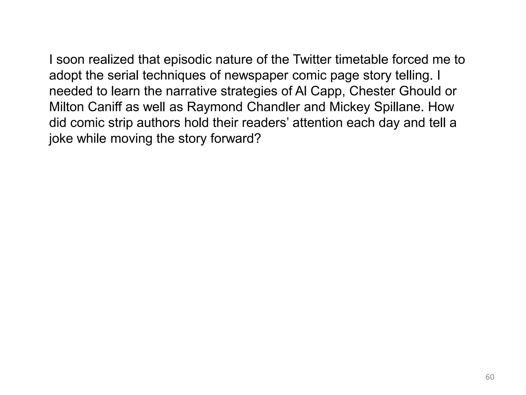 I soon realized that episodic nature of the Twitter timetable forced me to
adopt the serial techniques of newspaper comic page story telling. I
needed to learn the narrative strategies of Al Capp, Chester Ghould or
Milton Caniff as well as Raymond Chandler and Mickey Spillane. How
did comic strip authors hold their readers’ attention each day and tell a
joke while moving the story forward?




                                                                             60
 