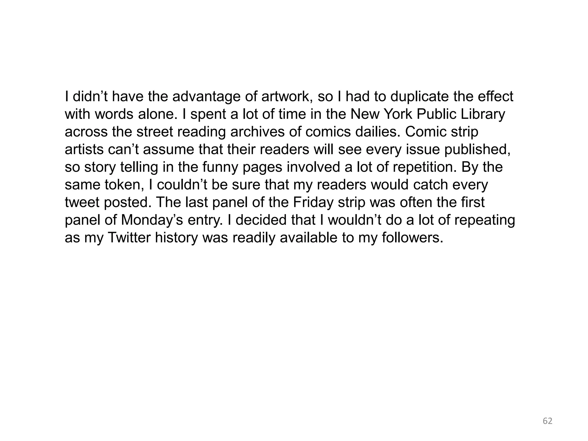 I didn’t have the advantage of artwork, so I had to duplicate the effect
with words alone. I spent a lot of time in the New York Public Library
across the street reading archives of comics dailies. Comic strip
artists can’t assume that their readers will see every issue published,
so story telling in the funny pages involved a lot of repetition. By the
same token, I couldn’t be sure that my readers would catch every
tweet posted. The last panel of the Friday strip was often the first
panel of Monday’s entry. I decided that I wouldn’t do a lot of repeating
as my Twitter history was readily available to my followers.




                                                                           62
 