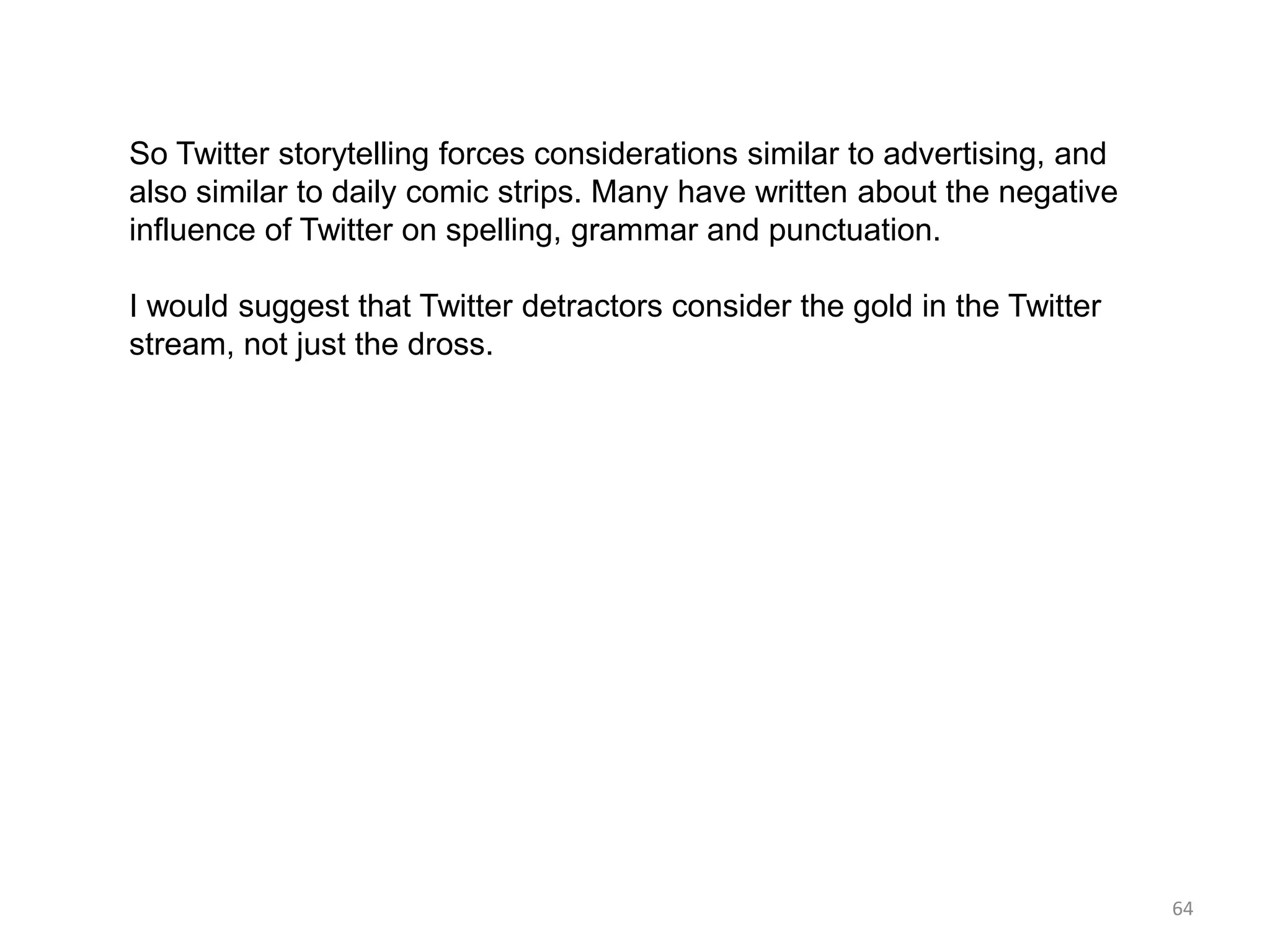 So Twitter storytelling forces considerations similar to advertising, and
also similar to daily comic strips. Many have written about the negative
influence of Twitter on spelling, grammar and punctuation.

I would suggest that Twitter detractors consider the gold in the Twitter
stream, not just the dross.




                                                                            64
 