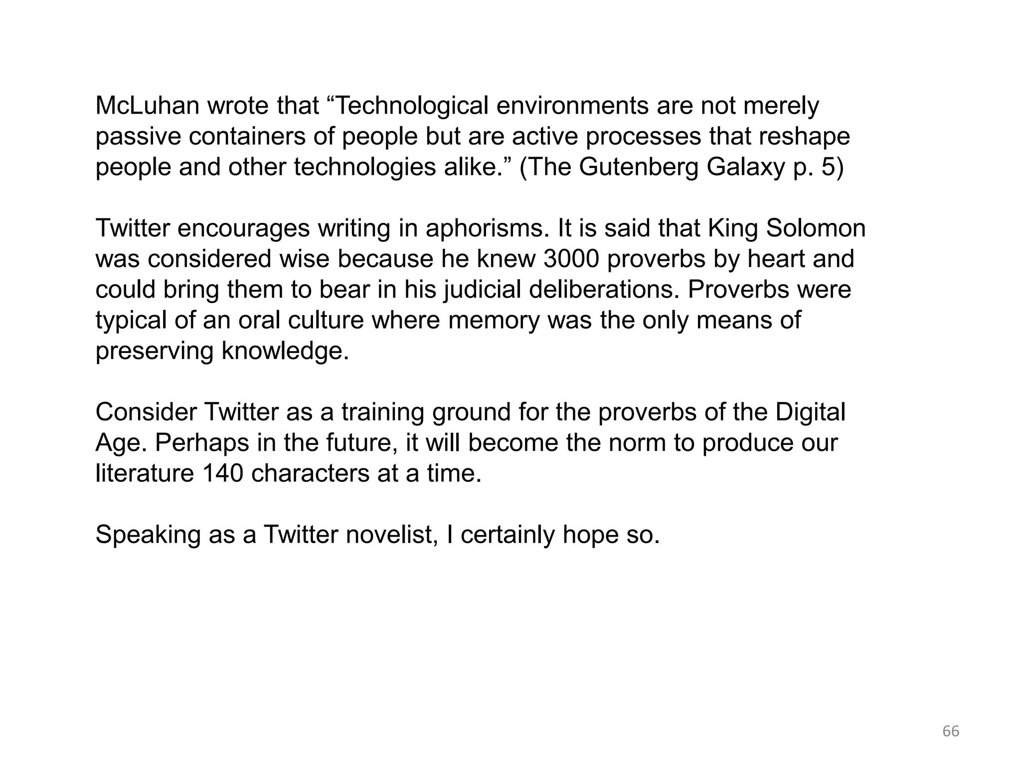 McLuhan wrote that ―Technological environments are not merely
passive containers of people but are active processes that reshape
people and other technologies alike.‖ (The Gutenberg Galaxy p. 5)

Twitter encourages writing in aphorisms. It is said that King Solomon
was considered wise because he knew 3000 proverbs by heart and
could bring them to bear in his judicial deliberations. Proverbs were
typical of an oral culture where memory was the only means of
preserving knowledge.

Consider Twitter as a training ground for the proverbs of the Digital
Age. Perhaps in the future, it will become the norm to produce our
literature 140 characters at a time.

Speaking as a Twitter novelist, I certainly hope so.




                                                                        66
 