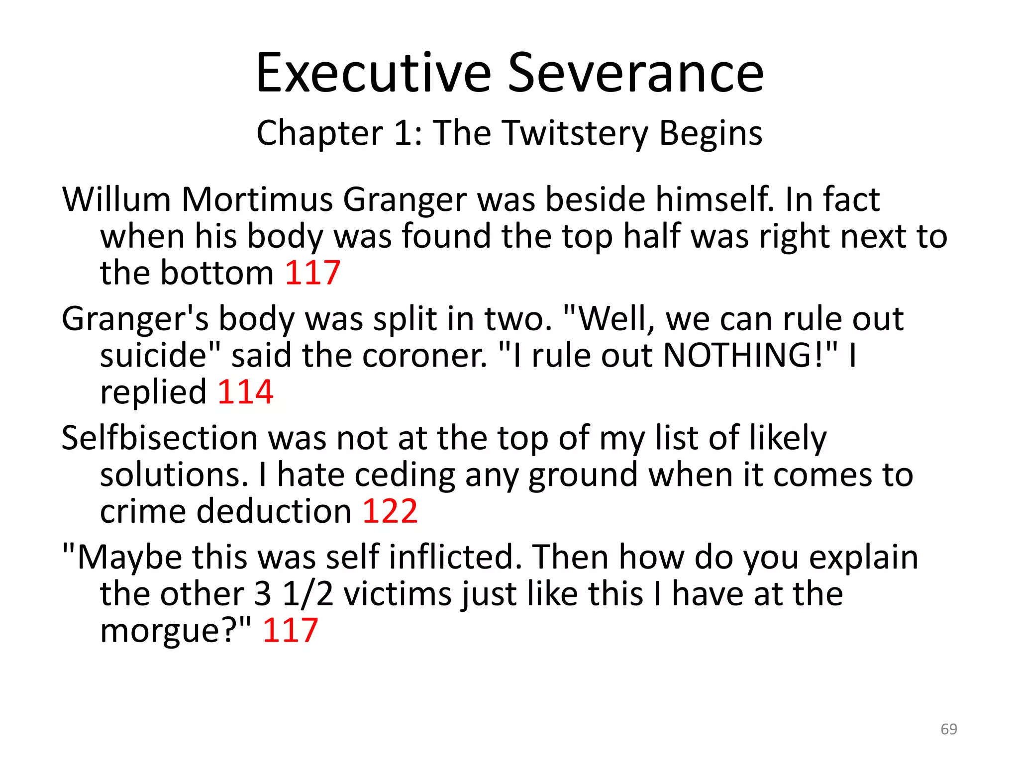 Executive Severance
            Chapter 1: The Twitstery Begins
Willum Mortimus Granger was beside himself. In fact
  when his body was found the top half was right next to
  the bottom 117
Granger's body was split in two. "Well, we can rule out
  suicide" said the coroner. "I rule out NOTHING!" I
  replied 114
Selfbisection was not at the top of my list of likely
  solutions. I hate ceding any ground when it comes to
  crime deduction 122
"Maybe this was self inflicted. Then how do you explain
  the other 3 1/2 victims just like this I have at the
  morgue?" 117

                                                       69
 