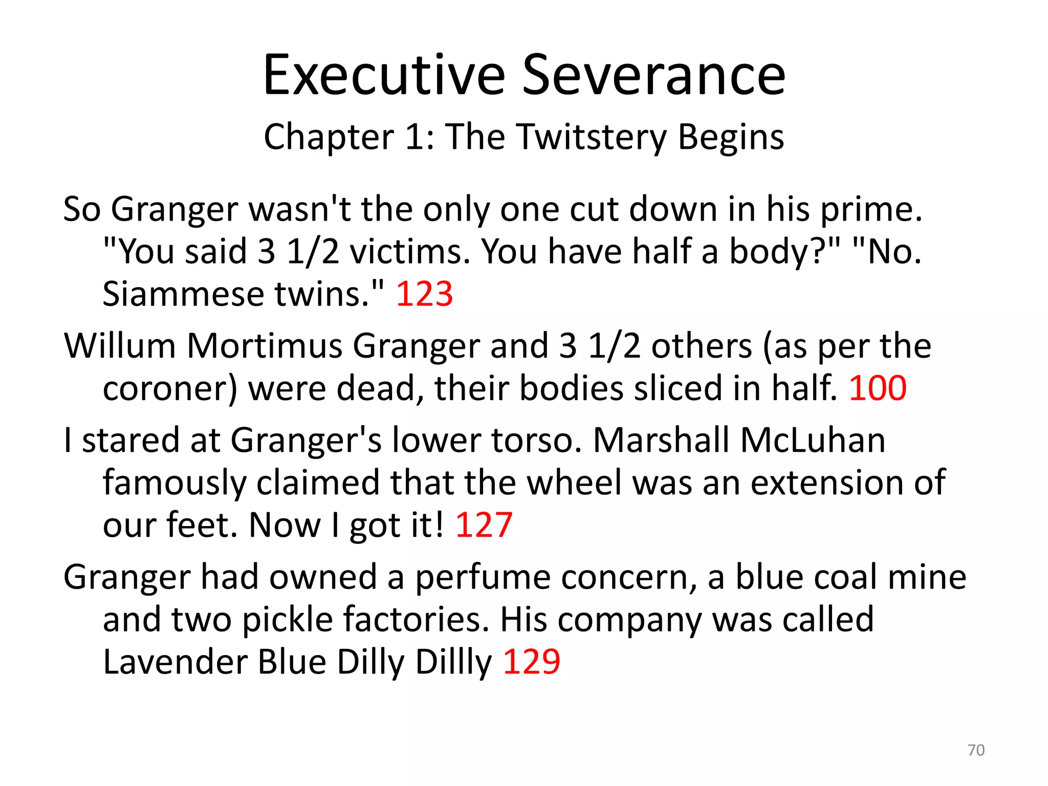 Executive Severance
            Chapter 1: The Twitstery Begins
So Granger wasn't the only one cut down in his prime.
   "You said 3 1/2 victims. You have half a body?" "No.
   Siammese twins." 123
Willum Mortimus Granger and 3 1/2 others (as per the
   coroner) were dead, their bodies sliced in half. 100
I stared at Granger's lower torso. Marshall McLuhan
   famously claimed that the wheel was an extension of
   our feet. Now I got it! 127
Granger had owned a perfume concern, a blue coal mine
   and two pickle factories. His company was called
   Lavender Blue Dilly Dillly 129

                                                      70
 