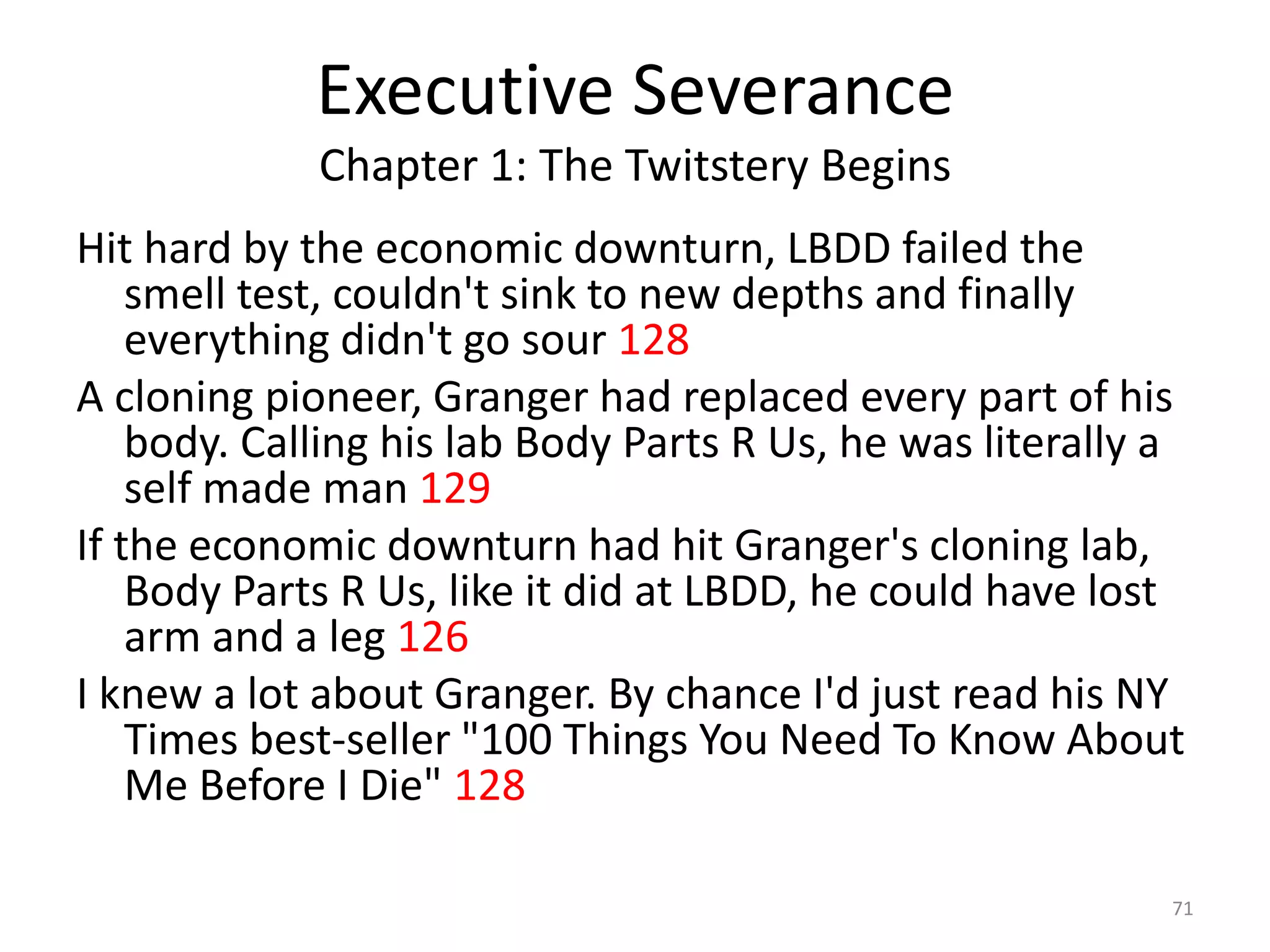 Executive Severance
             Chapter 1: The Twitstery Begins
Hit hard by the economic downturn, LBDD failed the
    smell test, couldn't sink to new depths and finally
    everything didn't go sour 128
A cloning pioneer, Granger had replaced every part of his
    body. Calling his lab Body Parts R Us, he was literally a
    self made man 129
If the economic downturn had hit Granger's cloning lab,
    Body Parts R Us, like it did at LBDD, he could have lost
    arm and a leg 126
I knew a lot about Granger. By chance I'd just read his NY
    Times best-seller "100 Things You Need To Know About
    Me Before I Die" 128

                                                            71
 