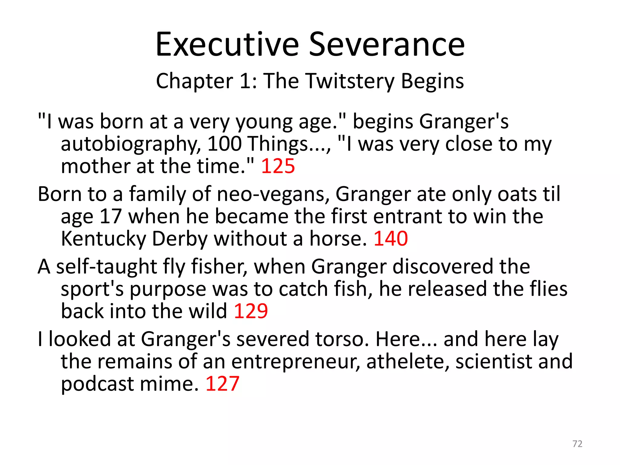 Executive Severance
             Chapter 1: The Twitstery Begins
"I was born at a very young age." begins Granger's
    autobiography, 100 Things..., "I was very close to my
    mother at the time." 125
Born to a family of neo-vegans, Granger ate only oats til
    age 17 when he became the first entrant to win the
    Kentucky Derby without a horse. 140
A self-taught fly fisher, when Granger discovered the
    sport's purpose was to catch fish, he released the flies
    back into the wild 129
I looked at Granger's severed torso. Here... and here lay
    the remains of an entrepreneur, athelete, scientist and
    podcast mime. 127

                                                           72
 