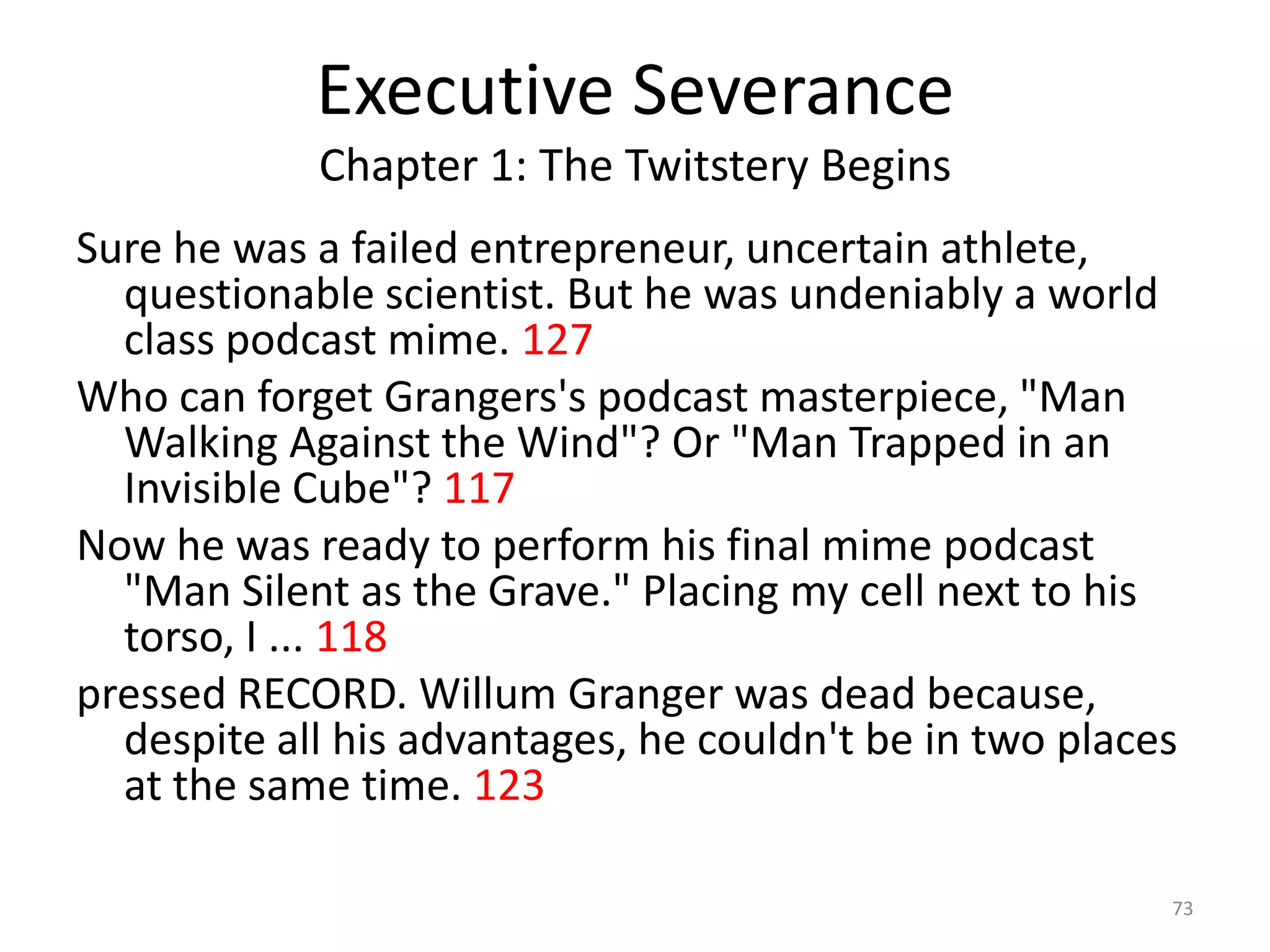Executive Severance
            Chapter 1: The Twitstery Begins
Sure he was a failed entrepreneur, uncertain athlete,
  questionable scientist. But he was undeniably a world
  class podcast mime. 127
Who can forget Grangers's podcast masterpiece, "Man
  Walking Against the Wind"? Or "Man Trapped in an
  Invisible Cube"? 117
Now he was ready to perform his final mime podcast
  "Man Silent as the Grave." Placing my cell next to his
  torso, I ... 118
pressed RECORD. Willum Granger was dead because,
  despite all his advantages, he couldn't be in two places
  at the same time. 123

                                                         73
 