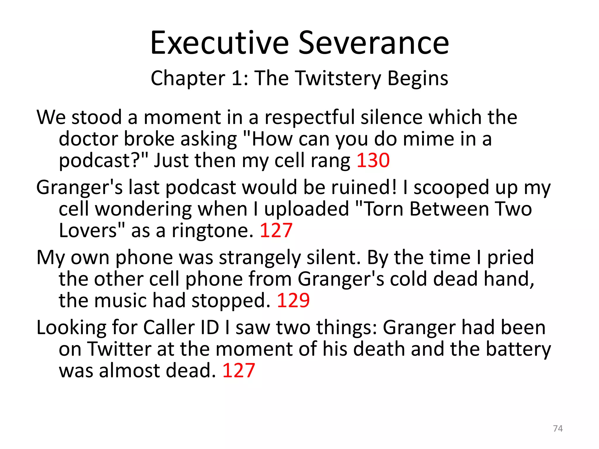 Executive Severance
            Chapter 1: The Twitstery Begins
We stood a moment in a respectful silence which the
  doctor broke asking "How can you do mime in a
  podcast?" Just then my cell rang 130
Granger's last podcast would be ruined! I scooped up my
  cell wondering when I uploaded "Torn Between Two
  Lovers" as a ringtone. 127
My own phone was strangely silent. By the time I pried
  the other cell phone from Granger's cold dead hand,
  the music had stopped. 129
Looking for Caller ID I saw two things: Granger had been
  on Twitter at the moment of his death and the battery
  was almost dead. 127

                                                           74
 