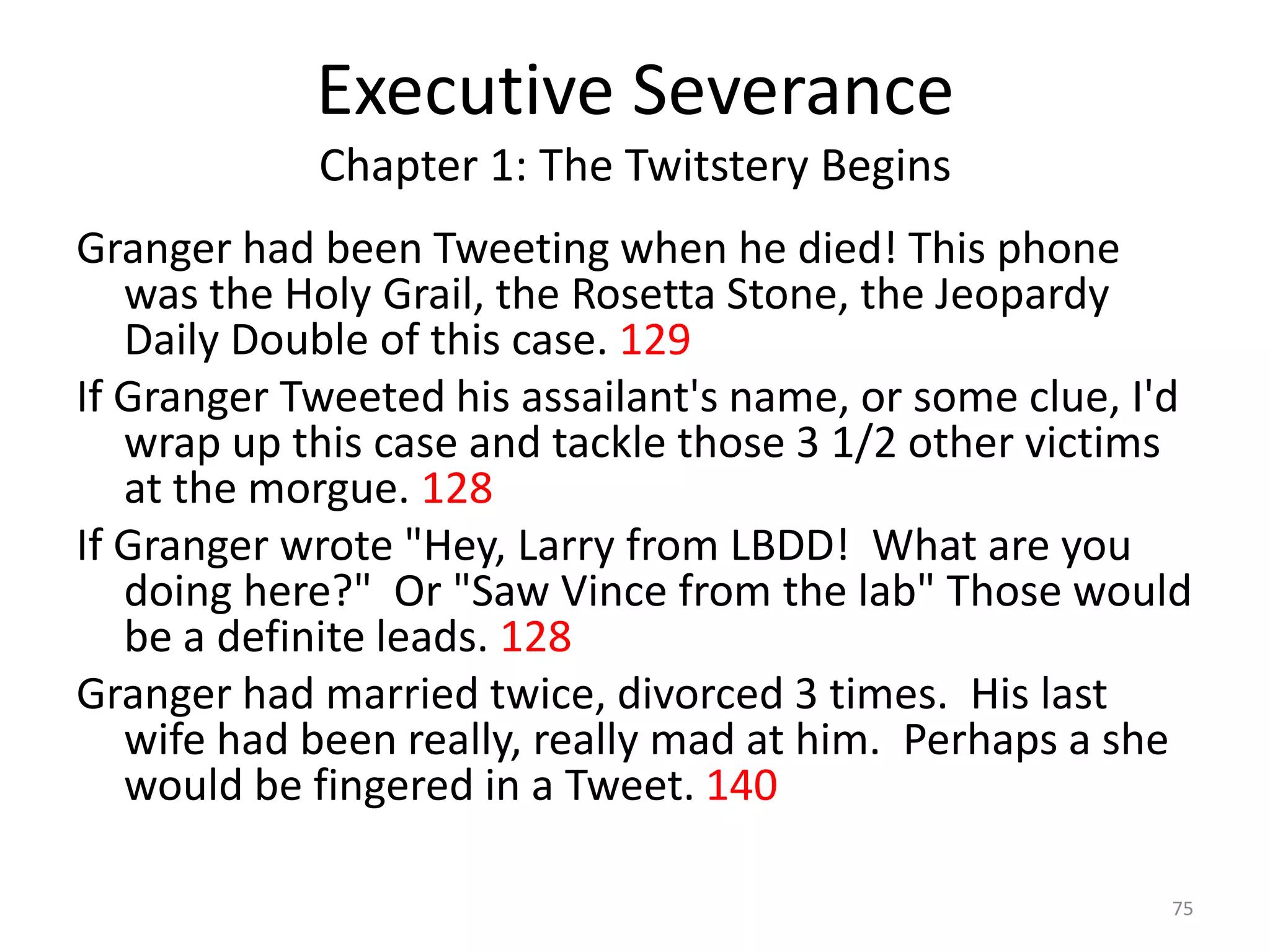 Executive Severance
            Chapter 1: The Twitstery Begins
Granger had been Tweeting when he died! This phone
   was the Holy Grail, the Rosetta Stone, the Jeopardy
   Daily Double of this case. 129
If Granger Tweeted his assailant's name, or some clue, I'd
   wrap up this case and tackle those 3 1/2 other victims
   at the morgue. 128
If Granger wrote "Hey, Larry from LBDD! What are you
   doing here?" Or "Saw Vince from the lab" Those would
   be a definite leads. 128
Granger had married twice, divorced 3 times. His last
   wife had been really, really mad at him. Perhaps a she
   would be fingered in a Tweet. 140

                                                        75
 