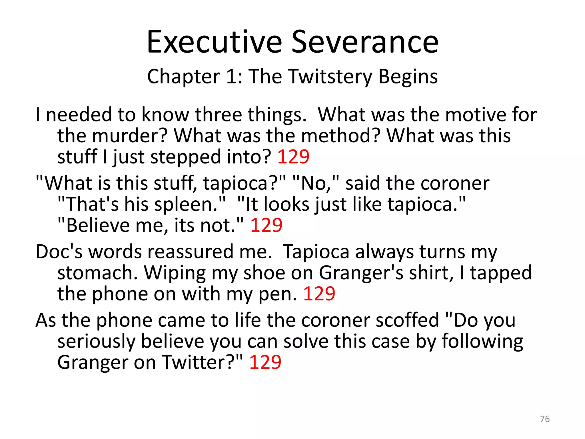 Executive Severance
            Chapter 1: The Twitstery Begins
I needed to know three things. What was the motive for
   the murder? What was the method? What was this
   stuff I just stepped into? 129
"What is this stuff, tapioca?" "No," said the coroner
   "That's his spleen." "It looks just like tapioca."
   "Believe me, its not." 129
Doc's words reassured me. Tapioca always turns my
   stomach. Wiping my shoe on Granger's shirt, I tapped
   the phone on with my pen. 129
As the phone came to life the coroner scoffed "Do you
   seriously believe you can solve this case by following
   Granger on Twitter?" 129

                                                            76
 