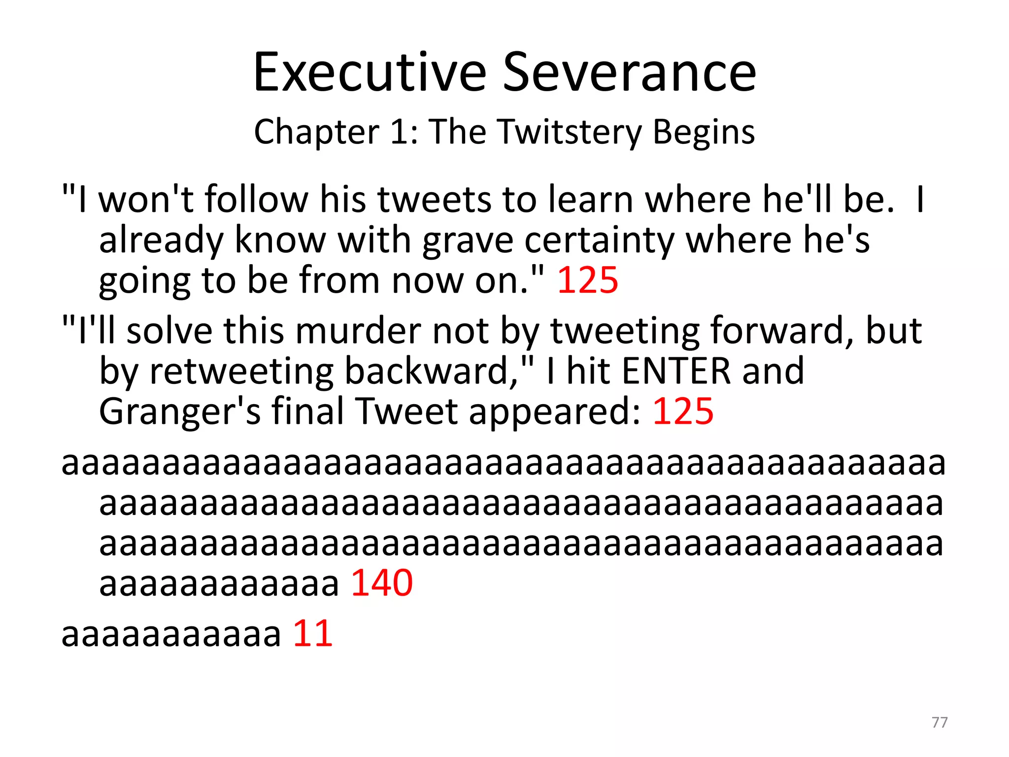 Executive Severance
           Chapter 1: The Twitstery Begins
"I won't follow his tweets to learn where he'll be. I
   already know with grave certainty where he's
   going to be from now on." 125
"I'll solve this murder not by tweeting forward, but
   by retweeting backward," I hit ENTER and
   Granger's final Tweet appeared: 125
aaaaaaaaaaaaaaaaaaaaaaaaaaaaaaaaaaaaaaaaaaaa
   aaaaaaaaaaaaaaaaaaaaaaaaaaaaaaaaaaaaaaaaaa
   aaaaaaaaaaaaaaaaaaaaaaaaaaaaaaaaaaaaaaaaaa
   aaaaaaaaaaaa 140
aaaaaaaaaaa 11
                                                    77
 