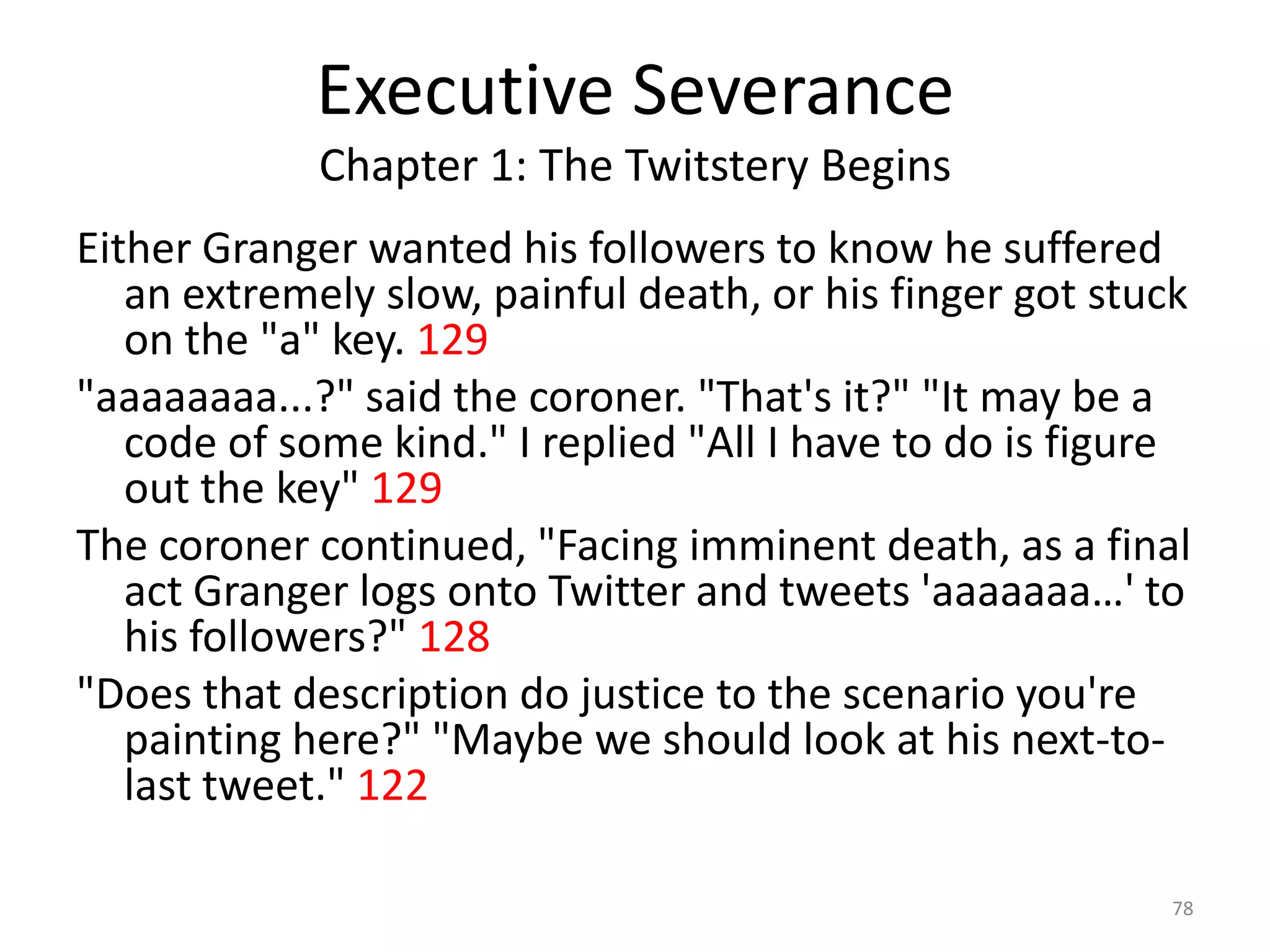 Executive Severance
             Chapter 1: The Twitstery Begins
Either Granger wanted his followers to know he suffered
   an extremely slow, painful death, or his finger got stuck
   on the "a" key. 129
"aaaaaaaa...?" said the coroner. "That's it?" "It may be a
   code of some kind." I replied "All I have to do is figure
   out the key" 129
The coroner continued, "Facing imminent death, as a final
   act Granger logs onto Twitter and tweets 'aaaaaaa…' to
   his followers?" 128
"Does that description do justice to the scenario you're
   painting here?" "Maybe we should look at his next-to-
   last tweet." 122

                                                          78
 