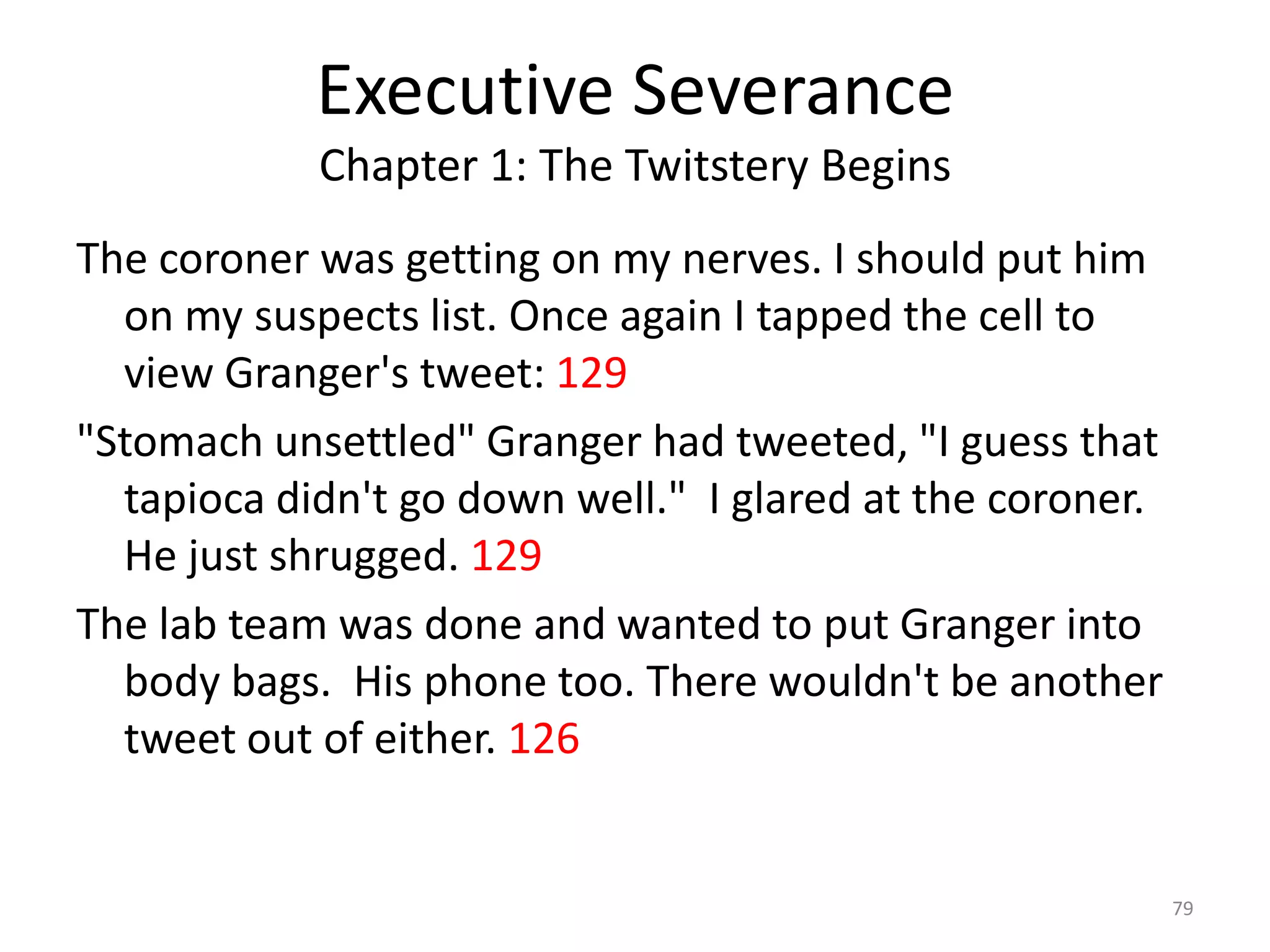 Executive Severance
            Chapter 1: The Twitstery Begins
The coroner was getting on my nerves. I should put him
  on my suspects list. Once again I tapped the cell to
  view Granger's tweet: 129
"Stomach unsettled" Granger had tweeted, "I guess that
  tapioca didn't go down well." I glared at the coroner.
  He just shrugged. 129
The lab team was done and wanted to put Granger into
  body bags. His phone too. There wouldn't be another
  tweet out of either. 126


                                                           79
 