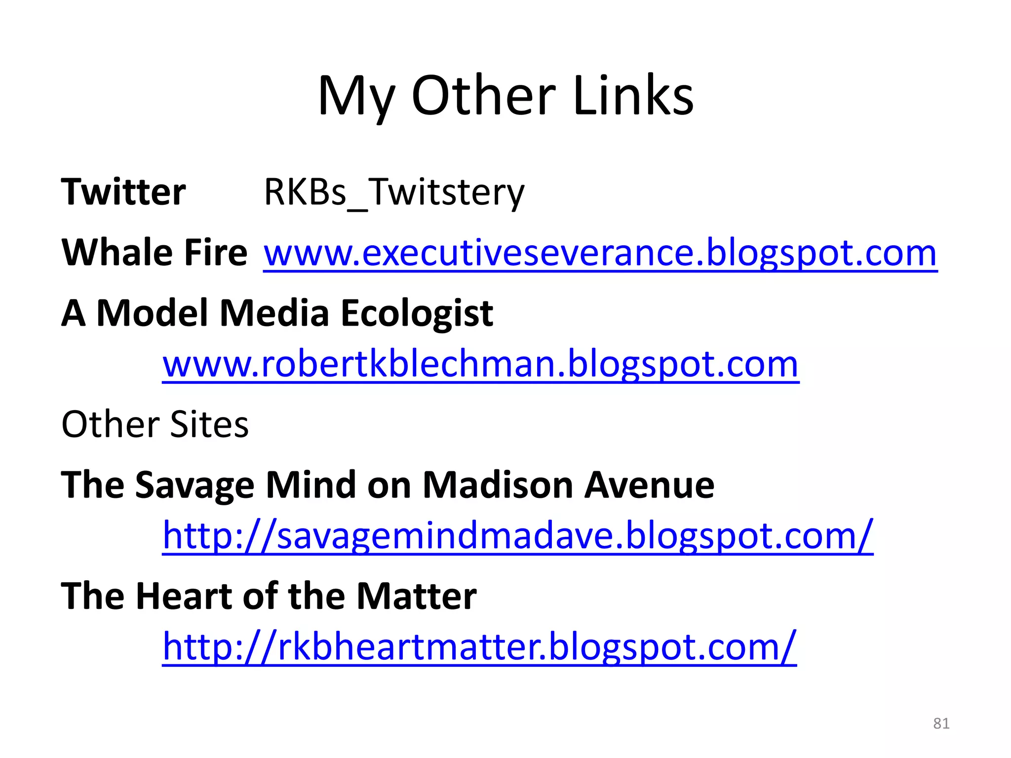 My Other Links
Twitter     RKBs_Twitstery
Whale Fire www.executiveseverance.blogspot.com
A Model Media Ecologist
      www.robertkblechman.blogspot.com
Other Sites
The Savage Mind on Madison Avenue
      http://savagemindmadave.blogspot.com/
The Heart of the Matter
      http://rkbheartmatter.blogspot.com/
                                             81
 