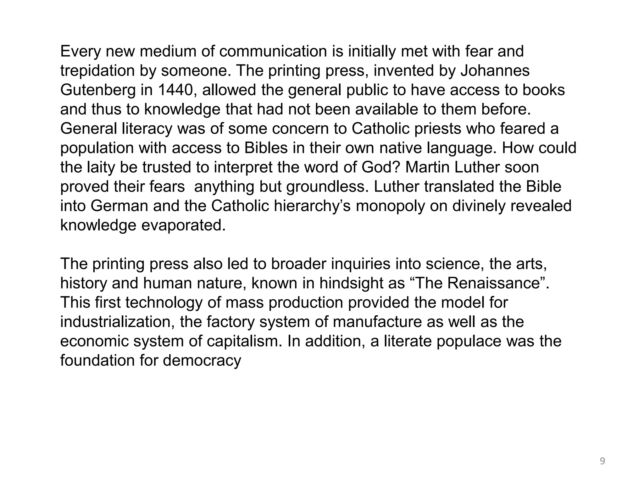 Every new medium of communication is initially met with fear and
trepidation by someone. The printing press, invented by Johannes
Gutenberg in 1440, allowed the general public to have access to books
and thus to knowledge that had not been available to them before.
General literacy was of some concern to Catholic priests who feared a
population with access to Bibles in their own native language. How could
the laity be trusted to interpret the word of God? Martin Luther soon
proved their fears anything but groundless. Luther translated the Bible
into German and the Catholic hierarchy’s monopoly on divinely revealed
knowledge evaporated.

The printing press also led to broader inquiries into science, the arts,
history and human nature, known in hindsight as ―The Renaissance‖.
This first technology of mass production provided the model for
industrialization, the factory system of manufacture as well as the
economic system of capitalism. In addition, a literate populace was the
foundation for democracy




                                                                           9
 