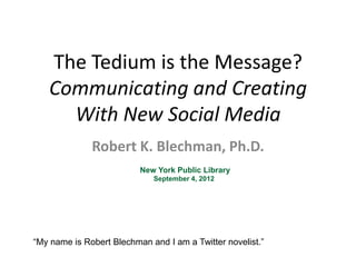 The Tedium is the Message?
   Communicating and Creating
     With New Social Media
              Robert K. Blechman, Ph.D.
                          New York Public Library
                             September 4, 2012




―My name is Robert Blechman and I am a Twitter novelist.‖
 