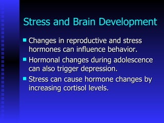 Stress and Brain Development Changes in reproductive and stress hormones can influence behavior. Hormonal changes during adolescence can also trigger depression.  Stress can cause hormone changes by increasing cortisol levels.  