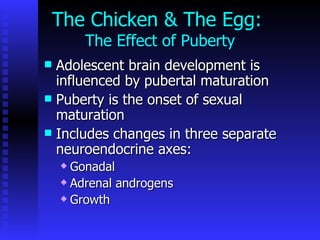 The Chicken & The Egg:  The Effect of Puberty Adolescent brain development is influenced by pubertal maturation   Puberty is the onset of sexual maturation Includes changes in three separate neuroendocrine axes:  Gonadal Adrenal androgens Growth 