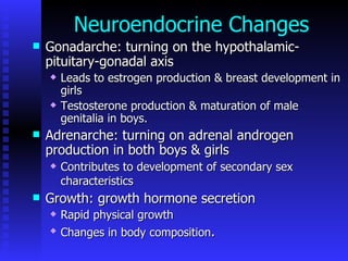 Neuroendocrine Changes Gonadarche: turning on the hypothalamic-pituitary-gonadal axis  Leads to estrogen production & breast development in girls  Testosterone production & maturation of male genitalia in boys.  Adrenarche: turning on adrenal androgen production in both boys & girls  Contributes to development of secondary sex characteristics   Growth: growth hormone secretion  Rapid physical growth  Changes in body composition .  