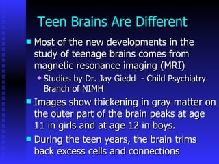 Teen Brains Are Different Most of the new developments in the study of teenage brains comes from magnetic resonance imaging (MRI) Studies by Dr. Jay Giedd   - Child Psychiatry Branch of NIMH Images show thickening in gray matter on the outer part of the brain peaks at age 11 in girls and at age 12 in boys. During the teen years, the brain trims back excess cells and connections 
