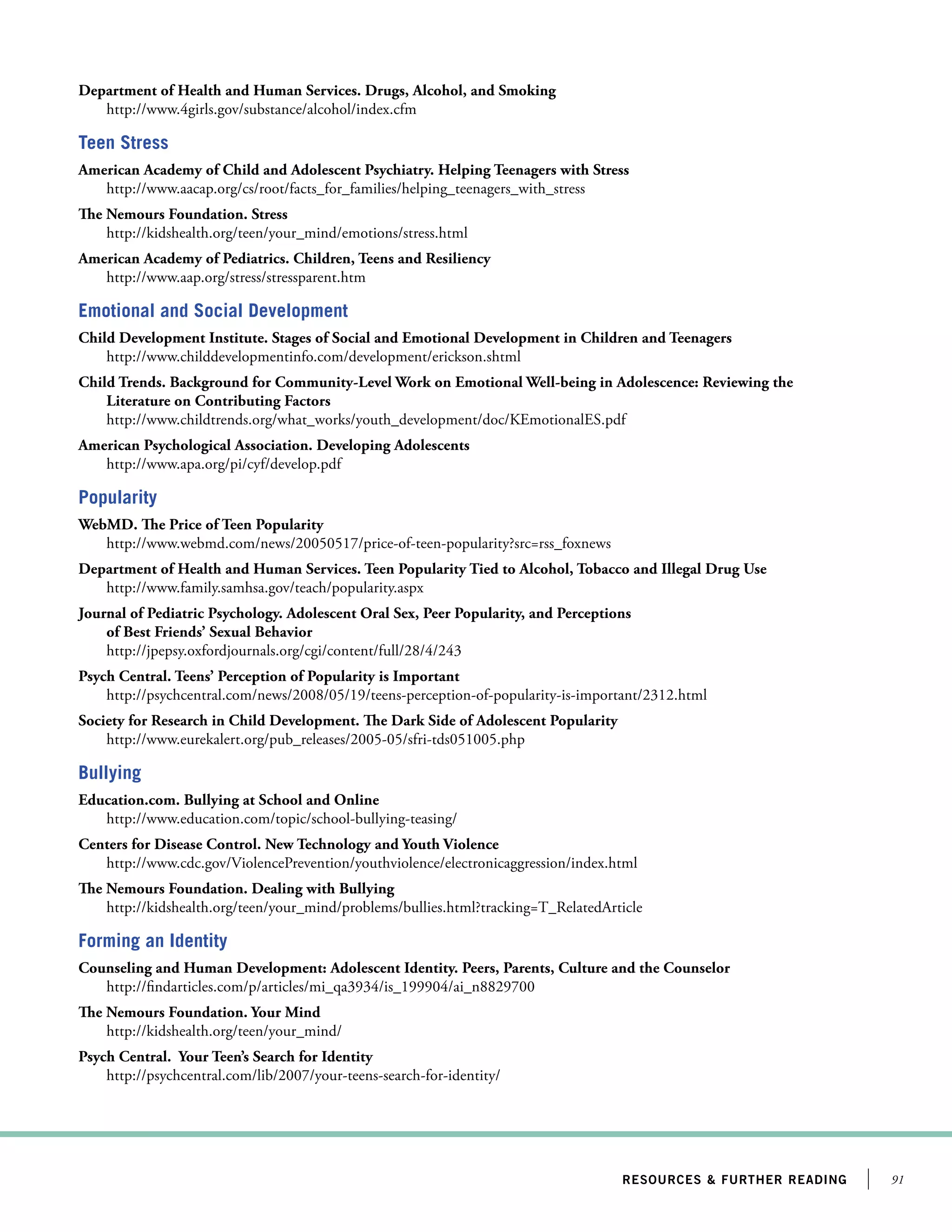 Department of Health and Human Services. Drugs, Alcohol, and Smoking
http://www.4girls.gov/substance/alcohol/index.cfm

Teen Stress
American Academy of Child and Adolescent Psychiatry. Helping Teenagers with Stress
http://www.aacap.org/cs/root/facts_for_families/helping_teenagers_with_stress
The Nemours Foundation. Stress
http://kidshealth.org/teen/your_mind/emotions/stress.html
American Academy of Pediatrics. Children, Teens and Resiliency
http://www.aap.org/stress/stressparent.htm

Emotional and Social Development
Child Development Institute. Stages of Social and Emotional Development in Children and Teenagers
http://www.childdevelopmentinfo.com/development/erickson.shtml
Child Trends. Background for Community-Level Work on Emotional Well-being in Adolescence: Reviewing the
Literature on Contributing Factors
http://www.childtrends.org/what_works/youth_development/doc/KEmotionalES.pdf
American Psychological Association. Developing Adolescents
http://www.apa.org/pi/cyf/develop.pdf

Popularity
WebMD. The Price of Teen Popularity
http://www.webmd.com/news/20050517/price-of-teen-popularity?src=rss_foxnews
Department of Health and Human Services. Teen Popularity Tied to Alcohol, Tobacco and Illegal Drug Use
http://www.family.samhsa.gov/teach/popularity.aspx
Journal of Pediatric Psychology. Adolescent Oral Sex, Peer Popularity, and Perceptions
of Best Friends’ Sexual Behavior
http://jpepsy.oxfordjournals.org/cgi/content/full/28/4/243
Psych Central. Teens’ Perception of Popularity is Important
http://psychcentral.com/news/2008/05/19/teens-perception-of-popularity-is-important/2312.html
Society for Research in Child Development. The Dark Side of Adolescent Popularity
http://www.eurekalert.org/pub_releases/2005-05/sfri-tds051005.php

Bullying
Education.com. Bullying at School and Online
http://www.education.com/topic/school-bullying-teasing/
Centers for Disease Control. New Technology and Youth Violence
http://www.cdc.gov/ViolencePrevention/youthviolence/electronicaggression/index.html
The Nemours Foundation. Dealing with Bullying
http://kidshealth.org/teen/your_mind/problems/bullies.html?tracking=T_RelatedArticle

Forming an Identity
Counseling and Human Development: Adolescent Identity. Peers, Parents, Culture and the Counselor
http://findarticles.com/p/articles/mi_qa3934/is_199904/ai_n8829700
The Nemours Foundation. Your Mind
http://kidshealth.org/teen/your_mind/
Psych Central. Your Teen’s Search for Identity
http://psychcentral.com/lib/2007/your-teens-search-for-identity/

resources  further reading

91

 