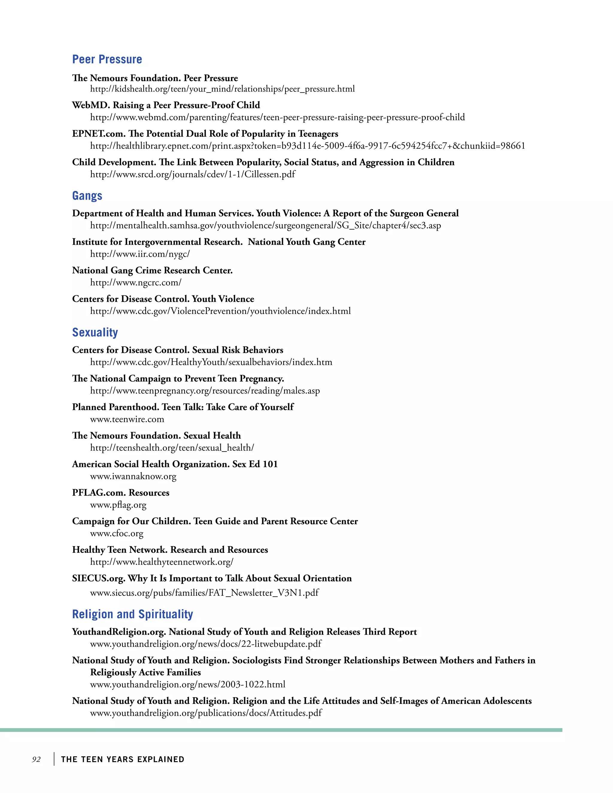 Peer Pressure
The Nemours Foundation. Peer Pressure

http://kidshealth.org/teen/your_mind/relationships/peer_pressure.html

WebMD. Raising a Peer Pressure-Proof Child
http://www.webmd.com/parenting/features/teen-peer-pressure-raising-peer-pressure-proof-child
EPNET.com. The Potential Dual Role of Popularity in Teenagers
http://healthlibrary.epnet.com/print.aspx?token=b93d114e-5009-4f6a-9917-6c594254fcc7+chunkiid=98661
Child Development. The Link Between Popularity, Social Status, and Aggression in Children
http://www.srcd.org/journals/cdev/1-1/Cillessen.pdf

Gangs
Department of Health and Human Services. Youth Violence: A Report of the Surgeon General
http://mentalhealth.samhsa.gov/youthviolence/surgeongeneral/SG_Site/chapter4/sec3.asp
Institute for Intergovernmental Research. National Youth Gang Center
http://www.iir.com/nygc/
National Gang Crime Research Center.
http://www.ngcrc.com/
Centers for Disease Control. Youth Violence
http://www.cdc.gov/ViolencePrevention/youthviolence/index.html

Sexuality
Centers for Disease Control. Sexual Risk Behaviors
http://www.cdc.gov/HealthyYouth/sexualbehaviors/index.htm
The National Campaign to Prevent Teen Pregnancy.
http://www.teenpregnancy.org/resources/reading/males.asp
Planned Parenthood. Teen Talk: Take Care of Yourself
www.teenwire.com
The Nemours Foundation. Sexual Health
http://teenshealth.org/teen/sexual_health/
American Social Health Organization. Sex Ed 101
www.iwannaknow.org
PFLAG.com. Resources
www.pflag.org
Campaign for Our Children. Teen Guide and Parent Resource Center
www.cfoc.org
Healthy Teen Network. Research and Resources
http://www.healthyteennetwork.org/
SIECUS.org. Why It Is Important to Talk About Sexual Orientation
www.siecus.org/pubs/families/FAT_Newsletter_V3N1.pdf

Religion and Spirituality
YouthandReligion.org. National Study of Youth and Religion Releases Third Report
www.youthandreligion.org/news/docs/22-litwebupdate.pdf
National Study of Youth and Religion. Sociologists Find Stronger Relationships Between Mothers and Fathers in
Religiously Active Families
www.youthandreligion.org/news/2003-1022.html
National Study of Youth and Religion. Religion and the Life Attitudes and Self-Images of American Adolescents
www.youthandreligion.org/publications/docs/Attitudes.pdf

92

the teen years explained

 