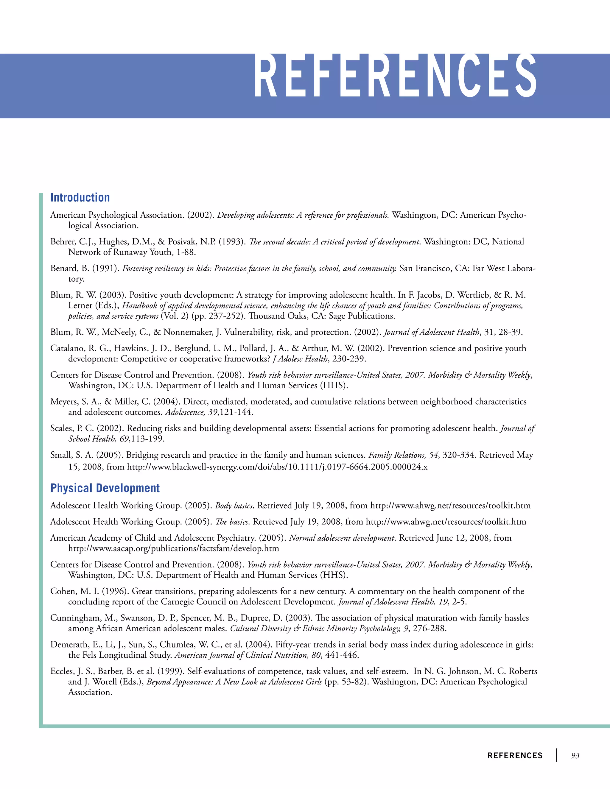 references
Introduction
American Psychological Association. (2002). Developing adolescents: A reference for professionals. Washington, DC: American Psychological Association.
Behrer, C.J., Hughes, D.M.,  Posivak, N.P. (1993). The second decade: A critical period of development. Washington: DC, National
Network of Runaway Youth, 1-88.
Benard, B. (1991). Fostering resiliency in kids: Protective factors in the family, school, and community. San Francisco, CA: Far West Laboratory.
Blum, R. W. (2003). Positive youth development: A strategy for improving adolescent health. In F. Jacobs, D. Wertlieb,  R. M.
Lerner (Eds.), Handbook of applied developmental science, enhancing the life chances of youth and families: Contributions of programs,
policies, and service systems (Vol. 2) (pp. 237-252). Thousand Oaks, CA: Sage Publications.
Blum, R. W., McNeely, C.,  Nonnemaker, J. Vulnerability, risk, and protection. (2002). Journal of Adolescent Health, 31, 28-39.
Catalano, R. G., Hawkins, J. D., Berglund, L. M., Pollard, J. A.,  Arthur, M. W. (2002). Prevention science and positive youth
development: Competitive or cooperative frameworks? J Adolesc Health, 230-239.
Centers for Disease Control and Prevention. (2008). Youth risk behavior surveillance-United States, 2007. Morbidity  Mortality Weekly,
Washington, DC: U.S. Department of Health and Human Services (HHS).
Meyers, S. A.,  Miller, C. (2004). Direct, mediated, moderated, and cumulative relations between neighborhood characteristics
and adolescent outcomes. Adolescence, 39,121-144.
Scales, P. C. (2002). Reducing risks and building developmental assets: Essential actions for promoting adolescent health. Journal of
School Health, 69,113-199.
Small, S. A. (2005). Bridging research and practice in the family and human sciences. Family Relations, 54, 320-334. Retrieved May
15, 2008, from http://www.blackwell-synergy.com/doi/abs/10.1111/j.0197-6664.2005.000024.x

Physical Development
Adolescent Health Working Group. (2005). Body basics. Retrieved July 19, 2008, from http://www.ahwg.net/resources/toolkit.htm
Adolescent Health Working Group. (2005). The basics. Retrieved July 19, 2008, from http://www.ahwg.net/resources/toolkit.htm
American Academy of Child and Adolescent Psychiatry. (2005). Normal adolescent development. Retrieved June 12, 2008, from
http://www.aacap.org/publications/factsfam/develop.htm
Centers for Disease Control and Prevention. (2008). Youth risk behavior surveillance-United States, 2007. Morbidity  Mortality Weekly,
Washington, DC: U.S. Department of Health and Human Services (HHS).
Cohen, M. I. (1996). Great transitions, preparing adolescents for a new century. A commentary on the health component of the
concluding report of the Carnegie Council on Adolescent Development. Journal of Adolescent Health, 19, 2-5.
Cunningham, M., Swanson, D. P., Spencer, M. B., Dupree, D. (2003). The association of physical maturation with family hassles
among African American adolescent males. Cultural Diversity  Ethnic Minority Psycholology, 9, 276-288.
Demerath, E., Li, J., Sun, S., Chumlea, W. C., et al. (2004). Fifty-year trends in serial body mass index during adolescence in girls:
the Fels Longitudinal Study. American Journal of Clinical Nutrition, 80, 441-446.
Eccles, J. S., Barber, B. et al. (1999). Self-evaluations of competence, task values, and self-esteem. In N. G. Johnson, M. C. Roberts
and J. Worell (Eds.), Beyond Appearance: A New Look at Adolescent Girls (pp. 53-82). Washington, DC: American Psychological
Association.

references

93

 
