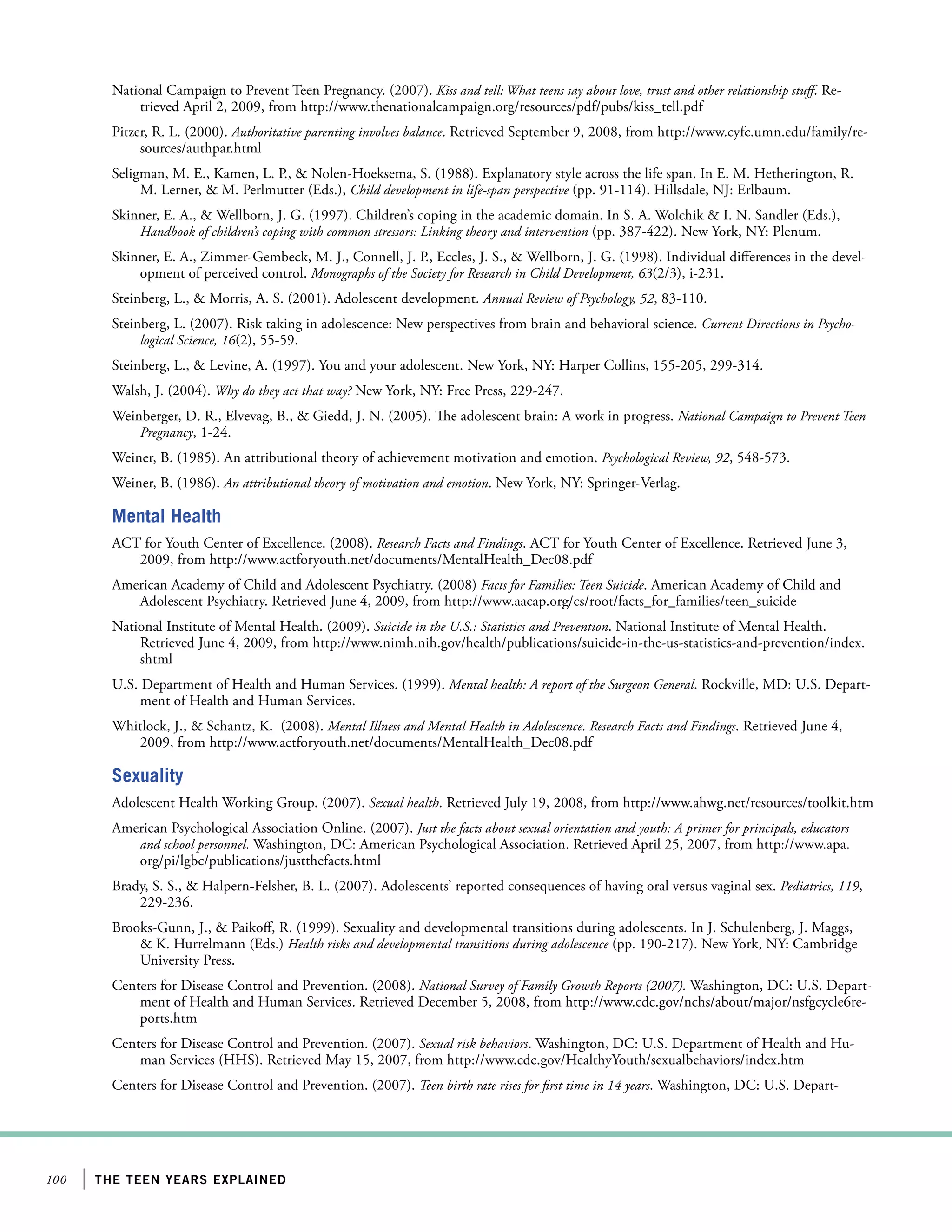 National Campaign to Prevent Teen Pregnancy. (2007). Kiss and tell: What teens say about love, trust and other relationship stuff. Retrieved April 2, 2009, from http://www.thenationalcampaign.org/resources/pdf/pubs/kiss_tell.pdf
Pitzer, R. L. (2000). Authoritative parenting involves balance. Retrieved September 9, 2008, from http://www.cyfc.umn.edu/family/resources/authpar.html
Seligman, M. E., Kamen, L. P.,  Nolen-Hoeksema, S. (1988). Explanatory style across the life span. In E. M. Hetherington, R.
M. Lerner,  M. Perlmutter (Eds.), Child development in life-span perspective (pp. 91-114). Hillsdale, NJ: Erlbaum.
Skinner, E. A.,  Wellborn, J. G. (1997). Children’s coping in the academic domain. In S. A. Wolchik  I. N. Sandler (Eds.),
Handbook of children’s coping with common stressors: Linking theory and intervention (pp. 387-422). New York, NY: Plenum.
Skinner, E. A., Zimmer-Gembeck, M. J., Connell, J. P., Eccles, J. S.,  Wellborn, J. G. (1998). Individual differences in the development of perceived control. Monographs of the Society for Research in Child Development, 63(2/3), i-231.
Steinberg, L.,  Morris, A. S. (2001). Adolescent development. Annual Review of Psychology, 52, 83-110.
Steinberg, L. (2007). Risk taking in adolescence: New perspectives from brain and behavioral science. Current Directions in Psychological Science, 16(2), 55-59.
Steinberg, L.,  Levine, A. (1997). You and your adolescent. New York, NY: Harper Collins, 155-205, 299-314.
Walsh, J. (2004). Why do they act that way? New York, NY: Free Press, 229-247.
Weinberger, D. R., Elvevag, B.,  Giedd, J. N. (2005). The adolescent brain: A work in progress. National Campaign to Prevent Teen
Pregnancy, 1-24.
Weiner, B. (1985). An attributional theory of achievement motivation and emotion. Psychological Review, 92, 548-573.
Weiner, B. (1986). An attributional theory of motivation and emotion. New York, NY: Springer-Verlag.

Mental Health
ACT for Youth Center of Excellence. (2008). Research Facts and Findings. ACT for Youth Center of Excellence. Retrieved June 3,
2009, from http://www.actforyouth.net/documents/MentalHealth_Dec08.pdf
American Academy of Child and Adolescent Psychiatry. (2008) Facts for Families: Teen Suicide. American Academy of Child and
Adolescent Psychiatry. Retrieved June 4, 2009, from http://www.aacap.org/cs/root/facts_for_families/teen_suicide
National Institute of Mental Health. (2009). Suicide in the U.S.: Statistics and Prevention. National Institute of Mental Health.
Retrieved June 4, 2009, from http://www.nimh.nih.gov/health/publications/suicide-in-the-us-statistics-and-prevention/index.
shtml
U.S. Department of Health and Human Services. (1999). Mental health: A report of the Surgeon General. Rockville, MD: U.S. Department of Health and Human Services.
Whitlock, J.,  Schantz, K. (2008). Mental Illness and Mental Health in Adolescence. Research Facts and Findings. Retrieved June 4,
2009, from http://www.actforyouth.net/documents/MentalHealth_Dec08.pdf

Sexuality
Adolescent Health Working Group. (2007). Sexual health. Retrieved July 19, 2008, from http://www.ahwg.net/resources/toolkit.htm
American Psychological Association Online. (2007). Just the facts about sexual orientation and youth: A primer for principals, educators
and school personnel. Washington, DC: American Psychological Association. Retrieved April 25, 2007, from http://www.apa.
org/pi/lgbc/publications/justthefacts.html
Brady, S. S.,  Halpern-Felsher, B. L. (2007). Adolescents’ reported consequences of having oral versus vaginal sex. Pediatrics, 119,
229-236.
Brooks-Gunn, J.,  Paikoff, R. (1999). Sexuality and developmental transitions during adolescents. In J. Schulenberg, J. Maggs,
 K. Hurrelmann (Eds.) Health risks and developmental transitions during adolescence (pp. 190-217). New York, NY: Cambridge
University Press.
Centers for Disease Control and Prevention. (2008). National Survey of Family Growth Reports (2007). Washington, DC: U.S. Department of Health and Human Services. Retrieved December 5, 2008, from http://www.cdc.gov/nchs/about/major/nsfgcycle6reports.htm
Centers for Disease Control and Prevention. (2007). Sexual risk behaviors. Washington, DC: U.S. Department of Health and Human Services (HHS). Retrieved May 15, 2007, from http://www.cdc.gov/HealthyYouth/sexualbehaviors/index.htm
Centers for Disease Control and Prevention. (2007). Teen birth rate rises for first time in 14 years. Washington, DC: U.S. Depart-

100

the teen years explained

 