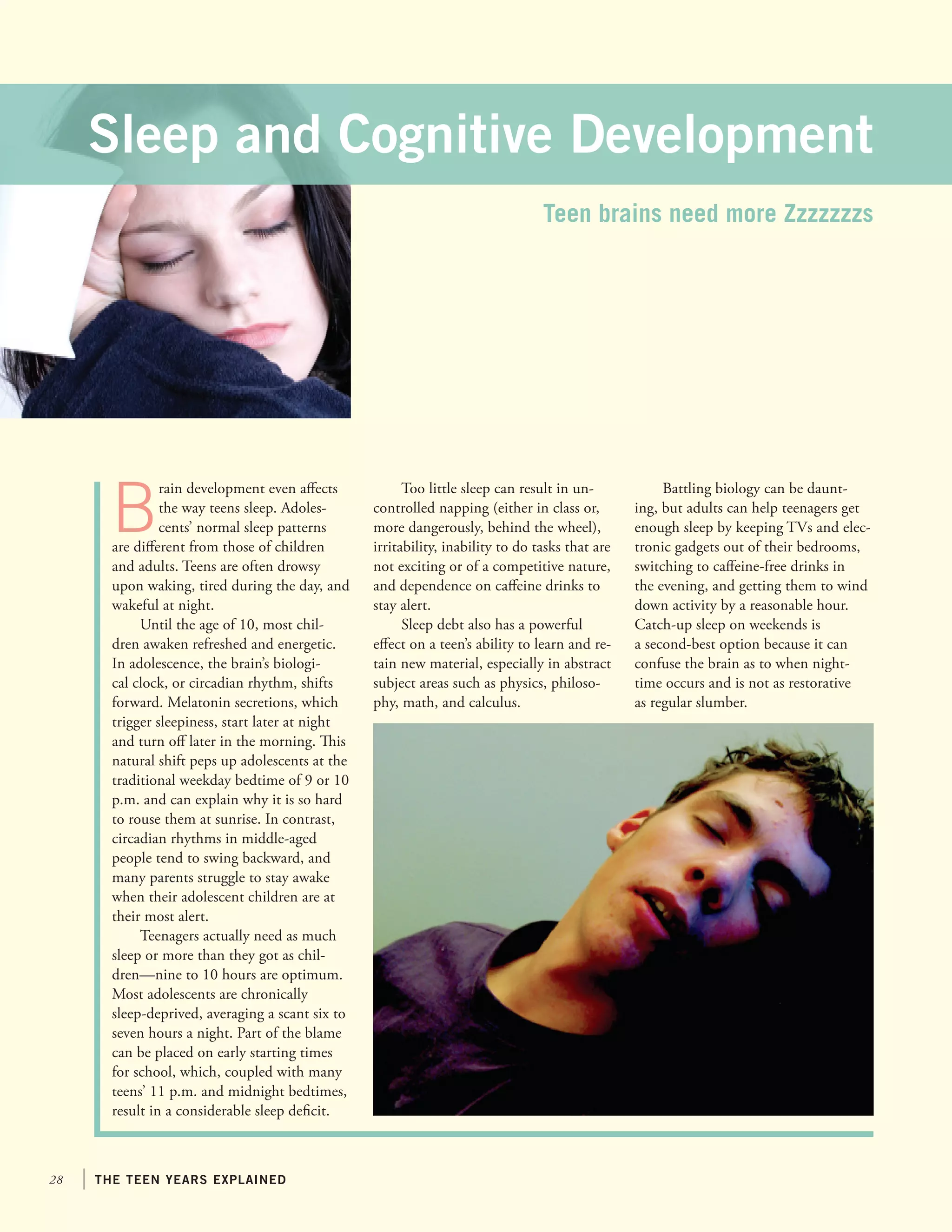 Sleep and Cognitive Development
Teen brains need more Zzzzzzzs

B

rain development even affects
the way teens sleep. Adolescents’ normal sleep patterns
are different from those of children
and adults. Teens are often drowsy
upon waking, tired during the day, and
wakeful at night.
Until the age of 10, most children awaken refreshed and energetic.
In adolescence, the brain’s biological clock, or circadian rhythm, shifts
forward. Melatonin secretions, which
trigger sleepiness, start later at night
and turn off later in the morning. This
natural shift peps up adolescents at the
traditional weekday bedtime of 9 or 10
p.m. and can explain why it is so hard
to rouse them at sunrise. In contrast,
circadian rhythms in middle-aged
people tend to swing backward, and
many parents struggle to stay awake
when their adolescent children are at
their most alert.
Teenagers actually need as much
sleep or more than they got as children—nine to 10 hours are optimum.
Most adolescents are chronically
sleep-deprived, averaging a scant six to
seven hours a night. Part of the blame
can be placed on early starting times
for school, which, coupled with many
teens’ 11 p.m. and midnight bedtimes,
result in a considerable sleep deficit.

28

the teen years explained

Too little sleep can result in uncontrolled napping (either in class or,
more dangerously, behind the wheel),
irritability, inability to do tasks that are
not exciting or of a competitive nature,
and dependence on caffeine drinks to
stay alert.
Sleep debt also has a powerful
effect on a teen’s ability to learn and retain new material, especially in abstract
subject areas such as physics, philosophy, math, and calculus.

Battling biology can be daunting, but adults can help teenagers get
enough sleep by keeping TVs and electronic gadgets out of their bedrooms,
switching to caffeine-free drinks in
the evening, and getting them to wind
down activity by a reasonable hour.
Catch-up sleep on weekends is
a second-best option because it can
confuse the brain as to when nighttime occurs and is not as restorative
as regular slumber.

 
