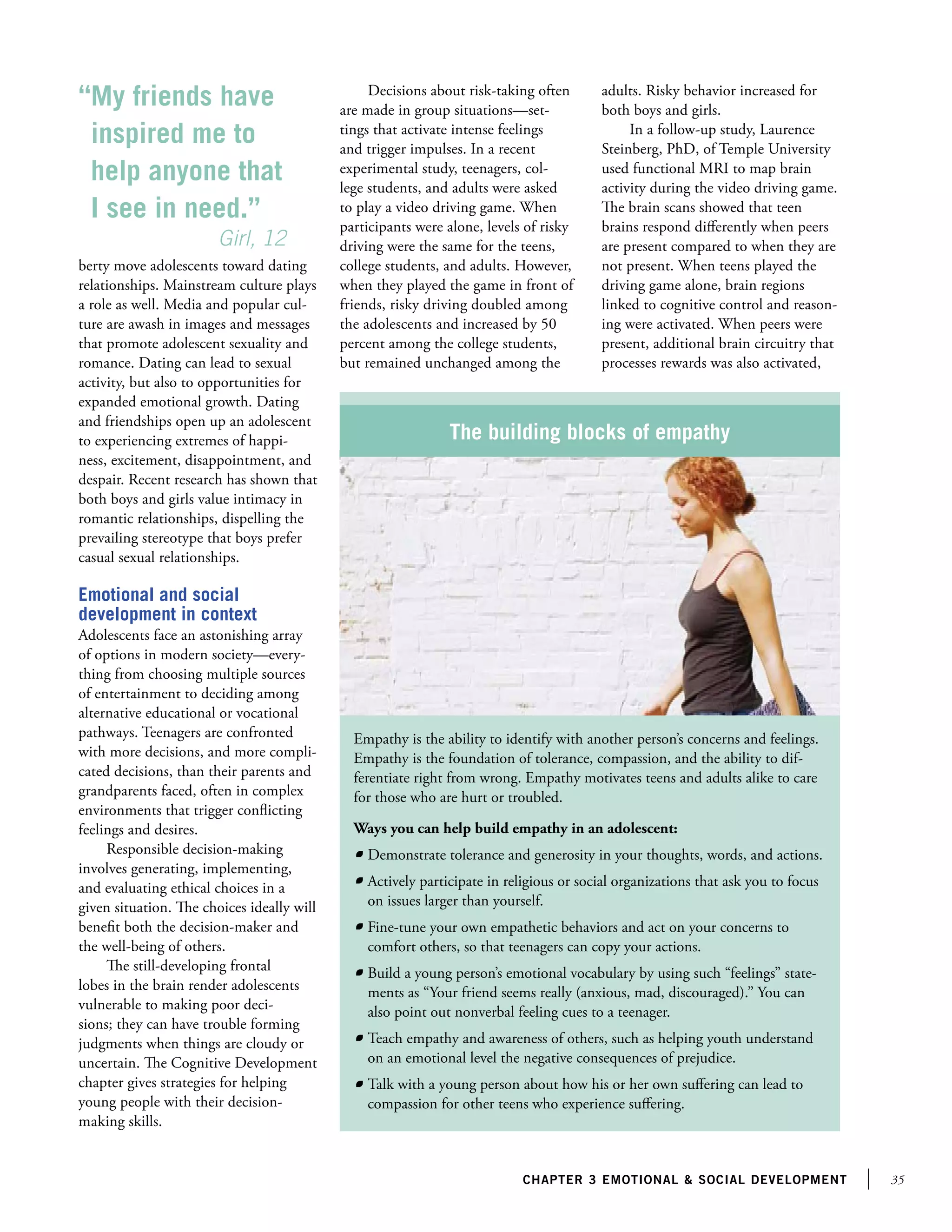 “My friends have
inspired me to
help anyone that
I see in need.”
		
Girl, 12
berty move adolescents toward dating
relationships. Mainstream culture plays
a role as well. Media and popular culture are awash in images and messages
that promote adolescent sexuality and
romance. Dating can lead to sexual
activity, but also to opportunities for
expanded emotional growth. Dating
and friendships open up an adolescent
to experiencing extremes of happiness, excitement, disappointment, and
despair. Recent research has shown that
both boys and girls value intimacy in
romantic relationships, dispelling the
prevailing stereotype that boys prefer
casual sexual relationships.

Decisions about risk-taking often
are made in group situations—settings that activate intense feelings
and trigger impulses. In a recent
experimental study, teenagers, college students, and adults were asked
to play a video driving game. When
participants were alone, levels of risky
driving were the same for the teens,
college students, and adults. However,
when they played the game in front of
friends, risky driving doubled among
the adolescents and increased by 50
percent among the college students,
but remained unchanged among the

adults. Risky behavior increased for
both boys and girls.
In a follow-up study, Laurence
Steinberg, PhD, of Temple University
used functional MRI to map brain
activity during the video driving game.
The brain scans showed that teen
brains respond differently when peers
are present compared to when they are
not present. When teens played the
driving game alone, brain regions
linked to cognitive control and reasoning were activated. When peers were
present, additional brain circuitry that
processes rewards was also activated,

The building blocks of empathy

Emotional and social
development in context
Adolescents face an astonishing array
of options in modern society—everything from choosing multiple sources
of entertainment to deciding among
alternative educational or vocational
pathways. Teenagers are confronted
with more decisions, and more complicated decisions, than their parents and
grandparents faced, often in complex
environments that trigger conflicting
feelings and desires.
Responsible decision-making
involves generating, implementing,
and evaluating ethical choices in a
given situation. The choices ideally will
benefit both the decision-maker and
the well-being of others.
The still-developing frontal
lobes in the brain render adolescents
vulnerable to making poor decisions; they can have trouble forming
judgments when things are cloudy or
uncertain. The Cognitive Development
chapter gives strategies for helping
young people with their decisionmaking skills.

Empathy is the ability to identify with another person’s concerns and feelings.
Empathy is the foundation of tolerance, compassion, and the ability to differentiate right from wrong. Empathy motivates teens and adults alike to care
for those who are hurt or troubled.
Ways you can help build empathy in an adolescent:
	 Demonstrate tolerance and generosity in your thoughts, words, and actions.
	 Actively participate in religious or social organizations that ask you to focus
on issues larger than yourself.
	 Fine-tune your own empathetic behaviors and act on your concerns to
comfort others, so that teenagers can copy your actions.
	 Build a young person’s emotional vocabulary by using such “feelings” statements as “Your friend seems really (anxious, mad, discouraged).” You can
also point out nonverbal feeling cues to a teenager.
	 Teach empathy and awareness of others, such as helping youth understand
on an emotional level the negative consequences of prejudice.
	 Talk with a young person about how his or her own suffering can lead to
compassion for other teens who experience suffering.

chapter 3 emotional  social development

35

 