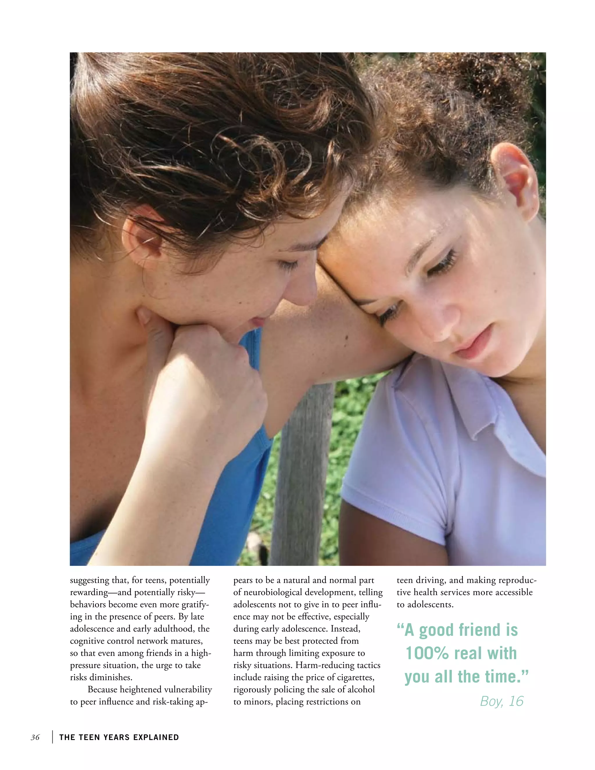 suggesting that, for teens, potentially
rewarding—and potentially risky—
behaviors become even more gratifying in the presence of peers. By late
adolescence and early adulthood, the
cognitive control network matures,
so that even among friends in a highpressure situation, the urge to take
risks diminishes.
Because heightened vulnerability
to peer influence and risk-taking ap-

36

the teen years explained

pears to be a natural and normal part
of neurobiological development, telling
adolescents not to give in to peer influence may not be effective, especially
during early adolescence. Instead,
teens may be best protected from
harm through limiting exposure to
risky situations. Harm-reducing tactics
include raising the price of cigarettes,
rigorously policing the sale of alcohol
to minors, placing restrictions on

teen driving, and making reproductive health services more accessible
to adolescents.

“A good friend is
100% real with
you all the time.”
		
Boy, 16

 