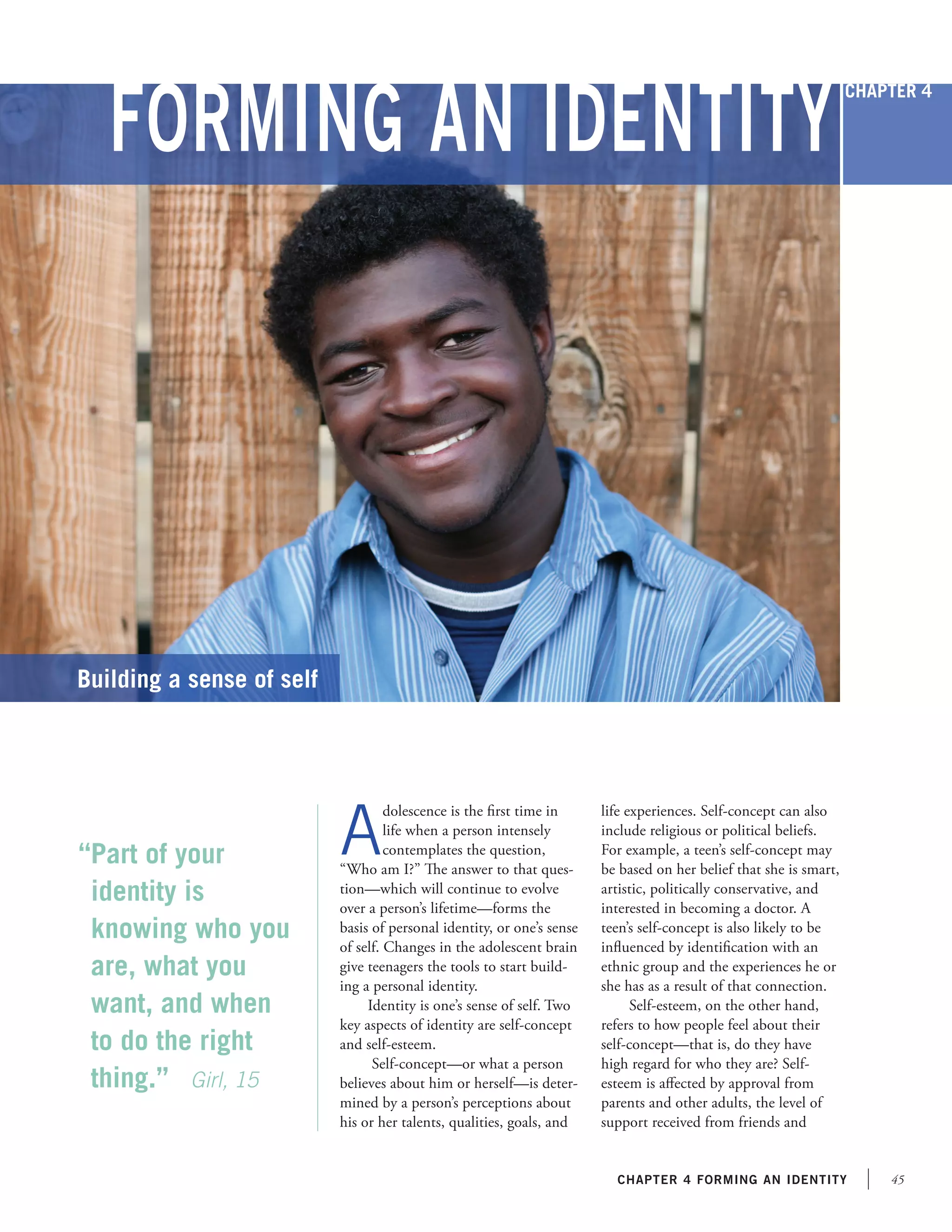 Forming an Identity

Chapter 4

Building a sense of self

“Part of your
identity is
knowing who you
are, what you
want, and when
to do the right
thing.”	 Girl, 15

A

dolescence is the first time in
life when a person intensely
contemplates the question,
“Who am I?” The answer to that question—which will continue to evolve
over a person’s lifetime—forms the
basis of personal identity, or one’s sense
of self. Changes in the adolescent brain
give teenagers the tools to start building a personal identity.
Identity is one’s sense of self. Two
key aspects of identity are self-concept
and self-esteem.
Self-concept—or what a person
believes about him or herself—is determined by a person’s perceptions about
his or her talents, qualities, goals, and

life experiences. Self-concept can also
include religious or political beliefs.
For example, a teen’s self-concept may
be based on her belief that she is smart,
artistic, politically conservative, and
interested in becoming a doctor. A
teen’s self-concept is also likely to be
influenced by identification with an
ethnic group and the experiences he or
she has as a result of that connection.
Self-esteem, on the other hand,
refers to how people feel about their
self-concept—that is, do they have
high regard for who they are? Selfesteem is affected by approval from
parents and other adults, the level of
support received from friends and

chapter 4 forming an identity

45

 