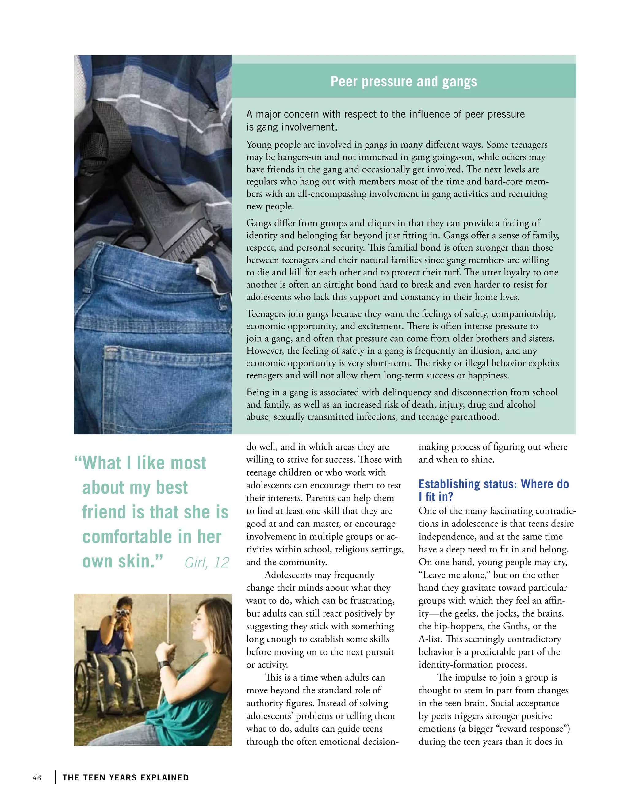 Peer pressure and gangs
A major concern with respect to the influence of peer pressure
is gang involvement.
Young people are involved in gangs in many different ways. Some teenagers
may be hangers-on and not immersed in gang goings-on, while others may
have friends in the gang and occasionally get involved. The next levels are
regulars who hang out with members most of the time and hard-core members with an all-encompassing involvement in gang activities and recruiting
new people.
Gangs differ from groups and cliques in that they can provide a feeling of
identity and belonging far beyond just fitting in. Gangs offer a sense of family,
respect, and personal security. This familial bond is often stronger than those
between teenagers and their natural families since gang members are willing
to die and kill for each other and to protect their turf. The utter loyalty to one
another is often an airtight bond hard to break and even harder to resist for
adolescents who lack this support and constancy in their home lives.
Teenagers join gangs because they want the feelings of safety, companionship,
economic opportunity, and excitement. There is often intense pressure to
join a gang, and often that pressure can come from older brothers and sisters.
However, the feeling of safety in a gang is frequently an illusion, and any
economic opportunity is very short-term. The risky or illegal behavior exploits
teenagers and will not allow them long-term success or happiness.
Being in a gang is associated with delinquency and disconnection from school
and family, as well as an increased risk of death, injury, drug and alcohol
abuse, sexually transmitted infections, and teenage parenthood.

“What I like most
about my best
friend is that she is
comfortable in her
own skin.” Girl, 12

48

the teen years explained

do well, and in which areas they are
willing to strive for success. Those with
teenage children or who work with
adolescents can encourage them to test
their interests. Parents can help them
to find at least one skill that they are
good at and can master, or encourage
involvement in multiple groups or activities within school, religious settings,
and the community.
Adolescents may frequently
change their minds about what they
want to do, which can be frustrating,
but adults can still react positively by
suggesting they stick with something
long enough to establish some skills
before moving on to the next pursuit
or activity.
This is a time when adults can
move beyond the standard role of
authority figures. Instead of solving
adolescents’ problems or telling them
what to do, adults can guide teens
through the often emotional decision-

making process of figuring out where
and when to shine.

Establishing status: Where do
I fit in?
One of the many fascinating contradictions in adolescence is that teens desire
independence, and at the same time
have a deep need to fit in and belong.
On one hand, young people may cry,
“Leave me alone,” but on the other
hand they gravitate toward particular
groups with which they feel an affinity—the geeks, the jocks, the brains,
the hip-hoppers, the Goths, or the
A-list. This seemingly contradictory
behavior is a predictable part of the
identity-formation process.
The impulse to join a group is
thought to stem in part from changes
in the teen brain. Social acceptance
by peers triggers stronger positive
emotions (a bigger “reward response”)
during the teen years than it does in

 