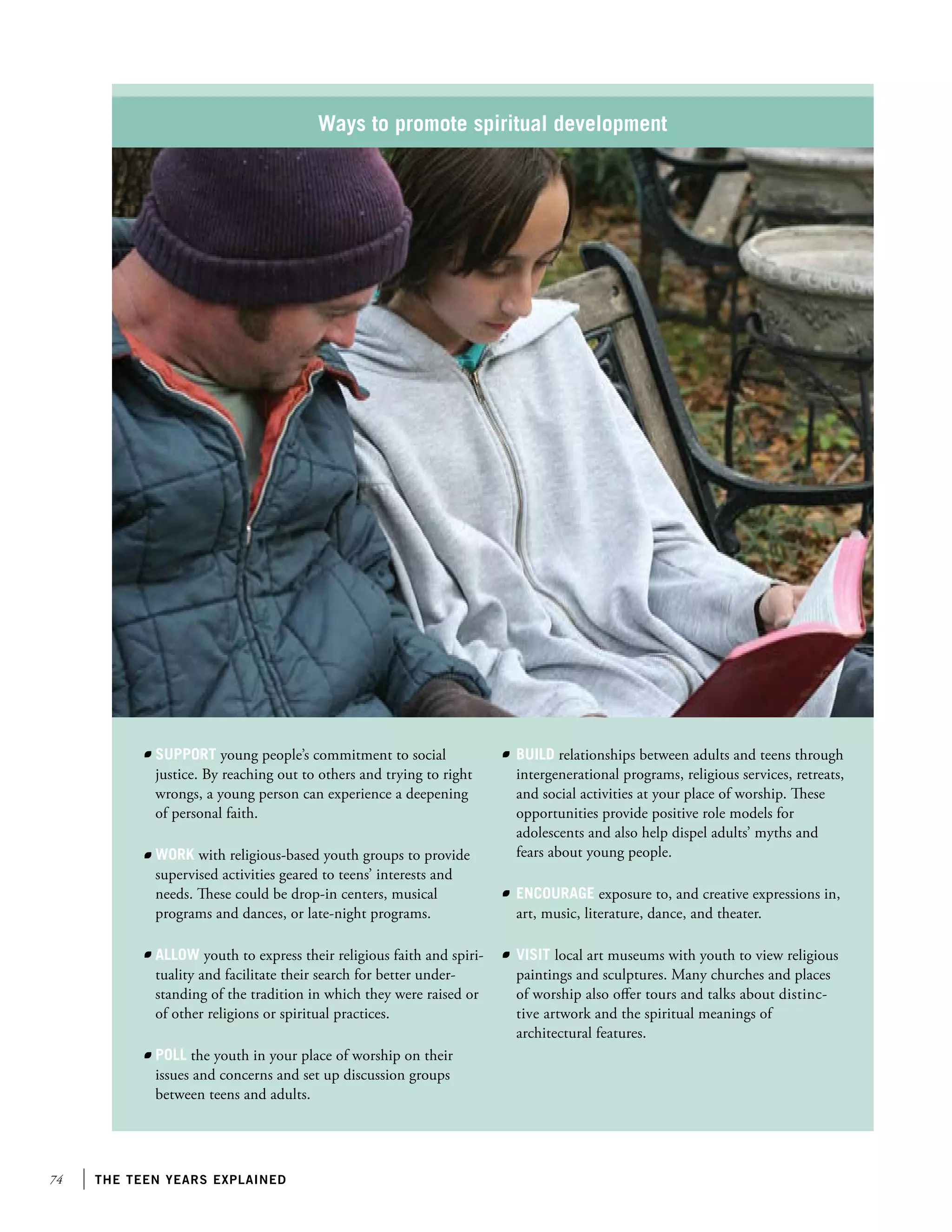Ways to promote spiritual development

Support young people’s commitment to social
justice. By reaching out to others and trying to right
wrongs, a young person can experience a deepening
of personal faith.
Work with religious-based youth groups to provide
supervised activities geared to teens’ interests and
needs. These could be drop-in centers, musical
programs and dances, or late-night programs.
Allow youth to express their religious faith and spirituality and facilitate their search for better understanding of the tradition in which they were raised or
of other religions or spiritual practices.
Poll the youth in your place of worship on their
issues and concerns and set up discussion groups
between teens and adults.

74

the teen years explained

Build relationships between adults and teens through
intergenerational programs, religious services, retreats,
and social activities at your place of worship. These
opportunities provide positive role models for
adolescents and also help dispel adults’ myths and
fears about young people.
Encourage exposure to, and creative expressions in,
art, music, literature, dance, and theater.
Visit local art museums with youth to view religious
paintings and sculptures. Many churches and places
of worship also offer tours and talks about distinctive artwork and the spiritual meanings of
architectural features.

 
